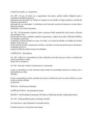 curador do acusado, se o requererem.

Art. 380 - O juiz, de ofício ou a requerimento das partes, poderá ordenar diligência para a
conferência de pública-forma de
documento que não puder ser exibido no original ou em certidão ou cópia autêntica revestida dos
requisitos necessários à
presunção de sua veracidade. A conferência será feita pelo escrivão do processo, em dia, hora e
lugar previamente
designados, com ciência das partes.

Art. 381 - Os documentos originais, juntos a processo findo, quando não exista motivo relevante
que justifique a sua
conservação nos autos, poderão, mediante requerimento, e depois de ouvido o Ministério Público,
ser entregues à parte que
os produziu, ficando traslado nos autos; ou recibo, se se tratar de traslado ou certidão de escritura
pública. Neste caso, do
recibo deverão constar a natureza da escritura, a sua data, os nomes das pessoas que a assinaram e
a indicação do livro e
respectiva folha do cartório em que foi celebrada.

CAPÍTULO X - Dos Indícios

Art. 382 - Indício é a circunstância ou fato conhecido e provado, de que se induz a existência de
outra circunstância ou fato,
de que não se tem prova.

Art. 383 - Para que o indício constitua prova, é necessário:

a) que a circunstância ou fato indicante tenha relação de causalidade, próxima ou remota, com a
circunstância ou o fato
indicado;

b) que a circunstância ou fato coincida com a prova resultante de outro ou outros indícios, ou com
as provas diretas colhidas
no processo.

TÍTULO I - Do Processo Ordinário

CAPÍTULO ÚNICO - Da Instrução Criminal

SEÇÃO I - Da Prioridade de Instrução. Da Polícia e Ordem das Sessões. Disposições Gerais

Art. 384 - Terão preferência para a instrução criminal:

a) os processos, a que respondam os acusados presos;

b) dentre os presos, os de prisão mais antiga;
 