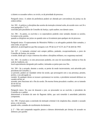 c) dentre os acusados soltos e os revéis, os de prioridade de processo.

Parágrafo único. A ordem de preferência poderá ser alterada por conveniência da justiça ou da
ordem militar.

Art. 385 - A polícia e a disciplina das sessões da instrução criminal serão, de acordo com o art.36 e
seus parágrafos 1º e 2º,
exercidas pelo presidente do Conselho de Justiça, e pelo auditor, nos demais casos.

Art. 386 - As partes, os escrivães e os espectadores poderão estar sentados durante as sessões.
Levantar-se-ão, porém,
quando se dirigirem aos juízes ou quando estes se levantarem para qualquer ato do processo.

Parágrafo único. O representante do Ministério Público e os advogados poderão falar sentados, e
estes terão, no que for
aplicável, as prerrogativas que lhes assegura o art. 89 da Lei nº 4.215, de 27 de abril de 1963.

Art. 387 - A instrução criminal será sempre pública, podendo, excepcionalmente, a juízo do
Conselho de Justiça, ser secreta
a sessão, desde que o exija o interesse da ordem e disciplina militares, ou a segurança nacional.

Art. 388 - As sessões e os atos processuais poderão, em caso de necessidade, realizar-se fora da
sede da Auditoria, em
local especialmente designado pelo auditor, intimadas as partes para esse fim.

Art. 389 - Se o acusado, durante a sessão, se portar de modo inconveniente, será advertido pelo
presidente do Conselho; e,
se persistir, poderá ser mandado retirar da sessão, que prosseguirá sem a sua presença, perante,
porém, o seu advogado ou
curador. Se qualquer destes se recusar a permanecer no recinto, o presidente nomeará defensor ou
curador ad hoc ao
acusado, para funcionar até o fim da sessão. Da mesma forma procederá o auditor, em se tratando
de ato da sua
competência.

Parágrafo único. No caso de desacato a juiz, ao procurador ou ao escrivão, o presidente do
Conselho ou o auditor
determinará a lavratura do auto de flagrante delito, que será remetido à autoridade judiciária
competente.

Art. 390 - O prazo para a conclusão da instrução criminal é de cinqüenta dias, estando o acusado
preso, e de noventa,
quando solto, contados do recebimento da denúncia.

§ 1º - Não será computada naqueles prazos a demora determinada por doença do acusado ou
defensor, por questão
 