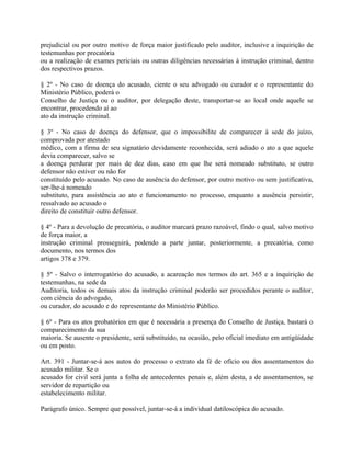 prejudicial ou por outro motivo de força maior justificado pelo auditor, inclusive a inquirição de
testemunhas por precatória
ou a realização de exames periciais ou outras diligências necessárias à instrução criminal, dentro
dos respectivos prazos.

§ 2º - No caso de doença do acusado, ciente o seu advogado ou curador e o representante do
Ministério Público, poderá o
Conselho de Justiça ou o auditor, por delegação deste, transportar-se ao local onde aquele se
encontrar, procedendo aí ao
ato da instrução criminal.

§ 3º - No caso de doença do defensor, que o impossibilite de comparecer à sede do juízo,
comprovada por atestado
médico, com a firma de seu signatário devidamente reconhecida, será adiado o ato a que aquele
devia comparecer, salvo se
a doença perdurar por mais de dez dias, caso em que lhe será nomeado substituto, se outro
defensor não estiver ou não for
constituído pelo acusado. No caso de ausência do defensor, por outro motivo ou sem justificativa,
ser-lhe-á nomeado
substituto, para assistência ao ato e funcionamento no processo, enquanto a ausência persistir,
ressalvado ao acusado o
direito de constituir outro defensor.

§ 4º - Para a devolução de precatória, o auditor marcará prazo razoável, findo o qual, salvo motivo
de força maior, a
instrução criminal prosseguirá, podendo a parte juntar, posteriormente, a precatória, como
documento, nos termos dos
artigos 378 e 379.

§ 5º - Salvo o interrogatório do acusado, a acareação nos termos do art. 365 e a inquirição de
testemunhas, na sede da
Auditoria, todos os demais atos da instrução criminal poderão ser procedidos perante o auditor,
com ciência do advogado,
ou curador, do acusado e do representante do Ministério Público.

§ 6º - Para os atos probatórios em que é necessária a presença do Conselho de Justiça, bastará o
comparecimento da sua
maioria. Se ausente o presidente, será substituído, na ocasião, pelo oficial imediato em antigüidade
ou em posto.

Art. 391 - Juntar-se-á aos autos do processo o extrato da fé de ofício ou dos assentamentos do
acusado militar. Se o
acusado for civil será junta a folha de antecedentes penais e, além desta, a de assentamentos, se
servidor de repartição ou
estabelecimento militar.

Parágrafo único. Sempre que possível, juntar-se-á a individual datiloscópica do acusado.
 