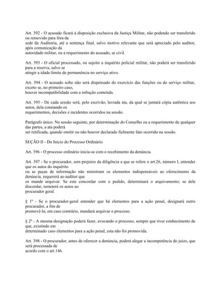 Art. 392 - O acusado ficará à disposição exclusiva da Justiça Militar, não podendo ser transferido
ou removido para fora da
sede da Auditoria, até a sentença final, salvo motivo relevante que será apreciado pelo auditor,
após comunicação da
autoridade militar, ou a requerimento do acusado, se civil.

Art. 393 - O oficial processado, ou sujeito a inquérito policial militar, não poderá ser transferido
para a reserva, salvo se
atingir a idade-limite de permanência no serviço ativo.

Art. 394 - O acusado solto não será dispensado do exercício das funções ou do serviço militar,
exceto se, no primeiro caso,
houver incompatibilidade com a infração cometida.

Art. 395 - De cada sessão será, pelo escrivão, lavrada ata, da qual se juntará cópia autêntica aos
autos, dela constando os
requerimentos, decisões e incidentes ocorridos na sessão.

Parágrafo único. Na sessão seguinte, por determinação do Conselho ou a requerimento de qualquer
das partes, a ata poderá
ser retificada, quando omitir ou não houver declarado fielmente fato ocorrido na sessão.

SEÇÃO II - Do Início do Processo Ordinário

Art. 396 - O processo ordinário inicia-se com o recebimento da denúncia.

Art. 397 - Se o procurador, sem prejuízo da diligência a que se refere o art.26, número I, entender
que os autos do inquérito
ou as peças de informação não ministram os elementos indispensáveis ao oferecimento da
denúncia, requererá ao auditor que
os mande arquivar. Se este concordar com o pedido, determinará o arquivamento; se dele
discordar, remeterá os autos ao
procurador geral.

§ 1º - Se o procurador-geral entender que há elementos para a ação penal, designará outro
procurador, a fim de
promovê-la; em caso contrário, mandará arquivar o processo.

§ 2º - A mesma designação poderá fazer, avocando o processo, sempre que tiver conhecimento de
que, existindo em
determinado caso elementos para a ação penal, esta não foi promovida.

Art. 398 - O procurador, antes de oferecer a denúncia, poderá alegar a incompetência do juízo, que
será processada de
acordo com o art.146.
 