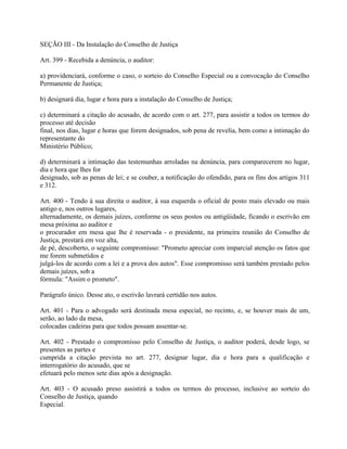 SEÇÃO III - Da Instalação do Conselho de Justiça

Art. 399 - Recebida a denúncia, o auditor:

a) providenciará, conforme o caso, o sorteio do Conselho Especial ou a convocação do Conselho
Permanente de Justiça;

b) designará dia, lugar e hora para a instalação do Conselho de Justiça;

c) determinará a citação do acusado, de acordo com o art. 277, para assistir a todos os termos do
processo até decisão
final, nos dias, lugar e horas que forem designados, sob pena de revelia, bem como a intimação do
representante do
Ministério Público;

d) determinará a intimação das testemunhas arroladas na denúncia, para comparecerem no lugar,
dia e hora que lhes for
designado, sob as penas de lei; e se couber, a notificação do ofendido, para os fins dos artigos 311
e 312.

Art. 400 - Tendo à sua direita o auditor, à sua esquerda o oficial de posto mais elevado ou mais
antigo e, nos outros lugares,
alternadamente, os demais juízes, conforme os seus postos ou antigüidade, ficando o escrivão em
mesa próxima ao auditor e
o procurador em mesa que lhe é reservada - o presidente, na primeira reunião do Conselho de
Justiça, prestará em voz alta,
de pé, descoberto, o seguinte compromisso: "Prometo apreciar com imparcial atenção os fatos que
me forem submetidos e
julgá-los de acordo com a lei e a prova dos autos". Esse compromisso será também prestado pelos
demais juízes, sob a
fórmula: "Assim o prometo".

Parágrafo único. Desse ato, o escrivão lavrará certidão nos autos.

Art. 401 - Para o advogado será destinada mesa especial, no recinto, e, se houver mais de um,
serão, ao lado da mesa,
colocadas cadeiras para que todos possam assentar-se.

Art. 402 - Prestado o compromisso pelo Conselho de Justiça, o auditor poderá, desde logo, se
presentes as partes e
cumprida a citação prevista no art. 277, designar lugar, dia e hora para a qualificação e
interrogatório do acusado, que se
efetuará pelo menos sete dias após a designação.

Art. 403 - O acusado preso assistirá a todos os termos do processo, inclusive ao sorteio do
Conselho de Justiça, quando
Especial.
 