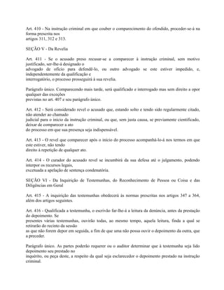 Art. 410 - Na instrução criminal em que couber o comparecimento do ofendido, proceder-se-á na
forma prescrita nos
artigos 311, 312 e 313.

SEÇÃO V - Da Revelia

Art. 411 - Se o acusado preso recusar-se a comparecer à instrução criminal, sem motivo
justificado, ser-lhe-á designado o
advogado de ofício para defendê-lo, ou outro advogado se este estiver impedido, e,
independentemente da qualificação e
interrogatório, o processo prosseguirá à sua revelia.

Parágrafo único. Comparecendo mais tarde, será qualificado e interrogado mas sem direito a opor
qualquer das exceções
previstas no art. 407 e seu parágrafo único.

Art. 412 - Será considerado revel o acusado que, estando solto e tendo sido regularmente citado,
não atender ao chamado
judicial para o início da instrução criminal, ou que, sem justa causa, se previamente cientificado,
deixar de comparecer a ato
do processo em que sua presença seja indispensável.

Art. 413 - O revel que comparecer após o início do processo acompanhá-lo-á nos termos em que
este estiver, não tendo
direito à repetição de qualquer ato.

Art. 414 - O curador do acusado revel se incumbirá da sua defesa até o julgamento, podendo
interpor os recursos legais,
excetuada a apelação de sentença condenatória.

SEÇÃO VI - Da Inquirição de Testemunhas, do Reconhecimento de Pessoa ou Coisa e das
Diligências em Geral

Art. 415 - A inquirição das testemunhas obedecerá às normas prescritas nos artigos 347 a 364,
além dos artigos seguintes.

Art. 416 - Qualificada a testemunha, o escrivão far-lhe-á a leitura da denúncia, antes da prestação
do depoimento. Se
presentes várias testemunhas, ouvirão todas, ao mesmo tempo, aquela leitura, finda a qual se
retirarão do recinto da sessão
as que não forem depor em seguida, a fim de que uma não possa ouvir o depoimento da outra, que
a preceder.

Parágrafo único. As partes poderão requerer ou o auditor determinar que à testemunha seja lido
depoimento seu prestado no
inquérito, ou peça deste, a respeito da qual seja esclarecedor o depoimento prestado na instrução
criminal.
 
