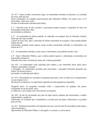 Art. 417 - Serão ouvidas, em primeiro lugar, as testemunhas arroladas na denúncia e as referidas
por estas, além das que
forem substituídas ou incluídas posteriormente pelo Ministério Público, de acordo com o § 4º
deste artigo. Após estas, serão
ouvidas as testemunhas indicadas pela defesa.

§ 1º - Havendo mais de três acusados, o procurador poderá requerer a inquirição de mais três
testemunhas numerárias, além
das arroladas na denúncia.

§ 2º - As testemunhas de defesa poderão ser indicadas em qualquer fase da instrução criminal,
desde que não seja excedido
o prazo de cinco dias, após a inquirição da última testemunha de acusação. Cada acusado poderá
indicar até três
testemunhas, podendo ainda requerer sejam ouvidas testemunhas referidas ou informantes, nos
termos do § 3º.

§ 3º - As testemunhas referidas, assim como as informantes, não poderão exceder a três.

§ 4º - Quer o Ministério Público, quer a defesa poderá requerer a substituição ou desistência de
testemunha arrolada ou
indicada, bem como a inclusão de outras, até o número permitido.

Art. 418 - As testemunhas serão inquiridas pelo auditor e, por intermédio deste, pelos juízes
militares, procurador, assistente
e advogados. Às testemunhas arroladas pelo procurador, o advogado formulará perguntas por
último. Da mesma forma o
procurador, às indicadas pela defesa.

Art. 419 - Não poderão ser recusadas as perguntas das partes, salvo se ofensivas ou impertinentes
ou sem relação com o
fato descrito na denúncia, ou importarem repetição de outra pergunta já respondida.

Parágrafo único. As perguntas recusadas serão, a requerimento de qualquer das partes,
consignadas na ata da sessão, salvo
se ofensivas e sem relação com o fato descrito na denúncia.

Art. 420 - Se não for encontrada, por estar em lugar incerto, qualquer das testemunhas, o auditor
poderá deferir o pedido de
substituição. Se averiguar que a testemunha se esconde para não depor, determinará a sua prisão
para esse fim.

Art. 421 - Nenhuma testemunha será inquirida sem que, com três dias de antecedência pelo menos,
sejam notificados o
representante do Ministério Público, o advogado e o acusado, se estiver preso.
 