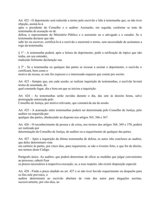 Art. 422 - O depoimento será reduzido a termo pelo escrivão e lido à testemunha que, se não tiver
objeção, assiná-lo-á
após o presidente do Conselho e o auditor. Assinarão, em seguida, conforme se trate de
testemunha de acusação ou de
defesa, o representante do Ministério Público e o assistente ou o advogado e o curador. Se a
testemunha declarar que não
sabe ler ou escrever, certificá-lo-á o escrivão e encerrará o termo, sem necessidade de assinatura a
rogo da testemunha.

§ 1º - A testemunha poderá, após a leitura do depoimento, pedir a retificação de tópico que não
tenha, em seu entender,
traduzido fielmente declaração sua.

§ 2º - Se a testemunha ou qualquer das partes se recusar a assinar o depoimento, o escrivão o
certificará, bem como o
motivo da recusa, se este for expresso e o interessado requerer que conste por escrito.

Art. 423 - Sempre que, em cada sessão, se realizar inquirição de testemunhas, o escrivão lavrará
termo de assentada, do
qual constarão lugar, dia e hora em que se iniciou a inquirição.

Art. 424 - As testemunhas serão ouvidas durante o dia, das sete às dezoito horas, salvo
prorrogação autorizada pelo
Conselho de Justiça, por motivo relevante, que constará da ata da sessão.

Art. 425 - A acareação entre testemunhas poderá ser determinada pelo Conselho de Justiça, pelo
auditor ou requerida por
qualquer das partes, obedecendo ao disposto nos artigos 365, 366 e 367.

Art. 426 - O reconhecimento de pessoa e de coisa, nos termos dos artigos 368, 369 e 370, poderá
ser realizado por
determinação do Conselho de Justiça, do auditor ou a requerimento de qualquer das partes.

Art. 427 - Após a inquirição da última testemunha de defesa, os autos irão conclusos ao auditor,
que deles determinará vista
em cartório às partes, por cinco dias, para requererem, se não o tiverem feito, o que for de direito,
nos termos deste Código.

Parágrafo único. Ao auditor, que poderá determinar de ofício as medidas que julgar convenientes
ao processo, caberá fixar
os prazos necessários à respectiva execução, se, a esse respeito, não existir disposição especial.

Art. 428 - Findo o prazo aludido no art. 427 e se não tiver havido requerimento ou despacho para
os fins nele previstos, o
auditor determinará ao escrivão abertura de vista dos autos para alegações escritas,
sucessivamente, por oito dias, ao
 