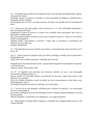 § 1º - Este último prazo poderá ser prorrogado por mais vinte dias pela autoridade militar superior,
desde que não estejam
concluídos exames ou perícias já iniciados, ou haja necessidade de diligência, indispensáveis à
elucidação do fato. O pedido
de prorrogação deve ser feito em tempo oportuno, de modo a ser atendido antes da terminação do
prazo.

§ 2º - Não haverá mais prorrogação, além da prevista no § 1º, salvo dificuldade insuperável, a
juízo do ministro de Estado
competente.Os laudos de perícias ou exames não concluídos nessa prorrogação, bem como os
documentos colhidos depois
dela, serão posteriormente remetidos ao juiz, para a juntada ao processo. Ainda, no seu relatório,
poderá o encarregado do
inquérito indicar, mencionando, se possível, o lugar onde se encontram as testemunhas que
deixaram de ser ouvidas, por
qualquer impedimento.

§ 3º - São deduzidas dos prazos referidos neste artigo as interrupções pelo motivo previsto no § 5º
do art. 10.

Art. 21 - Todas as peças do inquérito serão, por ordem cronológica, reunidas num só processado e
datilografadas, em
espaço dois, com as folhas numeradas e rubricadas, pelo escrivão.

Parágrafo único. De cada documento junto, a que precederá despacho do encarregado do inquérito,
o escrivão lavrará o
respectivo termo, mencionando a data.

Art. 22 - O inquérito será encerrado com minucioso relatório, em que o seu encarregado
mencionará as diligências feitas, as
pessoas ouvidas e os resultados obtidos, com indicação do dia, hora e lugar onde ocorreu o fato
delituoso. Em conclusão,
dirá se há infração disciplinar a punir ou indício de crime, pronunciando-se, neste último caso,
justificadamente, sobre a
conveniência da prisão preventiva do indiciado, nos termos legais.

§ 1º - No caso de ter sido delegada a atribuição para a abertura do inquérito, o seu encarregado
enviá-lo-á à autoridade de
que recebeu a delegação, para que lhe homologue ou não a solução, aplique penalidade, no caso de
ter sido apurada
infração disciplinar, ou determine novas diligências, se as julgar necessárias.

§ 2º - Discordando da solução dada ao inquérito, a autoridade que o delegou poderá avocá-lo e dar
solução diferente.
 