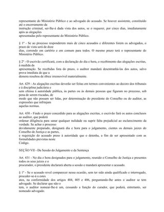representante do Ministério Público e ao advogado do acusado. Se houver assistente, constituído
até o encerramento da
instrução criminal, ser-lhe-á dada vista dos autos, se o requerer, por cinco dias, imediatamente
após as alegações
apresentadas pelo representante do Ministério Público.

§ 1º - Se ao processo responderem mais de cinco acusados e diferentes forem os advogados, o
prazo de vista será de doze
dias, correndo em cartório e em comum para todos. O mesmo prazo terá o representante do
Ministério Público.

§ 2º - O escrivão certificará, com a declaração do dia e hora, o recebimento das alegações escritas,
à medida da
apresentação. Se recebidas fora do prazo, o auditor mandará desentranhá-las dos autos, salvo
prova imediata de que a
demora resultou de óbice irremovível materialmente.

Art. 429 - As alegações escritas deverão ser feitas em termos convenientes ao decoro dos tribunais
e à disciplina judiciária e
sem ofensa à autoridade pública, às partes ou às demais pessoas que figuram no processo, sob
pena de serem riscadas, de
modo que não possam ser lidas, por determinação do presidente do Conselho ou do auditor, as
expressões que infrinjam
aquelas normas.

Art. 430 - Findo o prazo concedido para as alegações escritas, o escrivão fará os autos conclusos
ao auditor, que poderá
ordenar diligência para sanar qualquer nulidade ou suprir falta prejudicial ao esclarecimento da
verdade. Se achar o processo
devidamente preparado, designará dia e hora para o julgamento, cientes os demais juízes do
Conselho de Justiça e as partes,
e requisição do acusado preso à autoridade que o detenha, a fim de ser apresentado com as
formalidades previstas neste
Código.

SEÇÃO VII - Da Sessão do Julgamento e da Sentença

Art. 431 - No dia e hora designados para o julgamento, reunido o Conselho de Justiça e presentes
todos os seus juízes e o
procurador, o presidente declarará aberta a sessão e mandará apresentar o acusado.

§ 1º - Se o acusado revel comparecer nessa ocasião, sem ter sido ainda qualificado e interrogado,
proceder-se-á a estes
atos, na conformidade dos artigos 404, 405 e 406, perguntando-lhe antes o auditor se tem
advogado. Se declarar que não o
tem, o auditor nomear-lhe-á um, cessando a função do curador, que poderá, entretanto, ser
nomeado advogado.
 