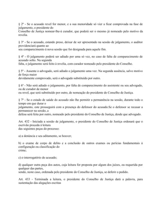 § 2º - Se o acusado revel for menor, e a sua menoridade só vier a ficar comprovada na fase de
julgamento, o presidente do
Conselho de Justiça nomear-lhe-á curador, que poderá ser o mesmo já nomeado pelo motivo da
revelia.

§ 3º - Se o acusado, estando preso, deixar de ser apresentado na sessão de julgamento, o auditor
providenciará quanto ao
seu comparecimento à nova sessão que for designada para aquele fim.

§ 4º - O julgamento poderá ser adiado por uma só vez, no caso de falta de comparecimento de
acusado solto. Na segunda
falta, o julgamento será feito à revelia, com curador nomeado pelo presidente do Conselho.

§ 5º - Ausente o advogado, será adiado o julgamento uma vez. Na segunda ausência, salvo motivo
de força maior
devidamente comprovado, será o advogado substituído por outro.

§ 6º - Não será adiado o julgamento, por falta de comparecimento do assistente ou seu advogado,
ou de curador de menor
ou revel, que será substituído por outro, de nomeação do presidente do Conselho de Justiça.

§ 7º - Se o estado de saúde do acusado não lhe permitir a permanência na sessão, durante todo o
tempo em que durar o
julgamento, este prosseguirá com a presença do defensor do acusado.Se o defensor se recusar a
permanecer na sessão, a
defesa será feita por outro, nomeado pelo presidente do Conselho de Justiça, desde que advogado.

Art. 432 - Iniciada a sessão de julgamento, o presidente do Conselho de Justiça ordenará que o
escrivão proceda à leitura
das seguintes peças do processo:

a) a denúncia e seu aditamento, se houver;

b) o exame de corpo de delito e a conclusão de outros exames ou perícias fundamentais à
configuração ou classificação do
crime;

c) o interrogatório do acusado;

d) qualquer outra peça dos autos, cuja leitura for proposta por algum dos juízes, ou requerida por
qualquer das partes,
sendo, neste caso, ordenada pelo presidente do Conselho de Justiça, se deferir o pedido.

Art. 433 - Terminada a leitura, o presidente do Conselho de Justiça dará a palavra, para
sustentação das alegações escritas
 