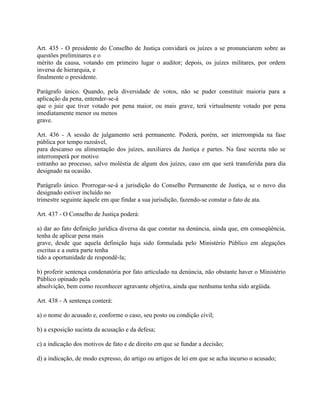 Art. 435 - O presidente do Conselho de Justiça convidará os juízes a se pronunciarem sobre as
questões preliminares e o
mérito da causa, votando em primeiro lugar o auditor; depois, os juízes militares, por ordem
inversa de hierarquia, e
finalmente o presidente.

Parágrafo único. Quando, pela diversidade de votos, não se puder constituir maioria para a
aplicação da pena, entender-se-á
que o juiz que tiver votado por pena maior, ou mais grave, terá virtualmente votado por pena
imediatamente menor ou menos
grave.

Art. 436 - A sessão de julgamento será permanente. Poderá, porém, ser interrompida na fase
pública por tempo razoável,
para descanso ou alimentação dos juízes, auxiliares da Justiça e partes. Na fase secreta não se
interromperá por motivo
estranho ao processo, salvo moléstia de algum dos juízes, caso em que será transferida para dia
designado na ocasião.

Parágrafo único. Prorrogar-se-á a jurisdição do Conselho Permanente de Justiça, se o novo dia
designado estiver incluído no
trimestre seguinte àquele em que findar a sua jurisdição, fazendo-se constar o fato de ata.

Art. 437 - O Conselho de Justiça poderá:

a) dar ao fato definição jurídica diversa da que constar na denúncia, ainda que, em conseqüência,
tenha de aplicar pena mais
grave, desde que aquela definição haja sido formulada pelo Ministério Público em alegações
escritas e a outra parte tenha
tido a oportunidade de respondê-la;

b) proferir sentença condenatória por fato articulado na denúncia, não obstante haver o Ministério
Público opinado pela
absolvição, bem como reconhecer agravante objetiva, ainda que nenhuma tenha sido argüida.

Art. 438 - A sentença conterá:

a) o nome do acusado e, conforme o caso, seu posto ou condição civil;

b) a exposição sucinta da acusação e da defesa;

c) a indicação dos motivos de fato e de direito em que se fundar a decisão;

d) a indicação, de modo expresso, do artigo ou artigos de lei em que se acha incurso o acusado;
 