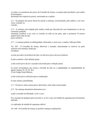 e) a data e as assinaturas dos juízes do Conselho de Justiça, a começar pelo presidente e por ordem
de hierarquia e
declaração dos respectivos postos, encerrando-as o auditor.

§ 1º - Se qualquer dos juízes deixar de assinar a sentença, será declarado, pelo auditor, o seu voto,
como vencedor ou
vencido.

§ 2º - A sentença será redigida pelo auditor, ainda que discorde dos seus fundamentos ou da sua
conclusão, podendo,
entretanto, justificar o seu voto, se vencido, no todo ou em parte, após a assinatura. O mesmo
poderá fazer cada um dos
juízes militares.

§ 3º - A sentença poderá ser datilografada, rubricando-a, neste caso, o auditor, folha por folha.

Art. 439 - O Conselho de Justiça absolverá o acusado, mencionando os motivos na parte
expositiva da sentença, desde que
reconheça:

a) estar provada a inexistência do fato, ou não haver prova da sua existência;

b) não constituir o fato infração penal;

c) não existir prova de ter o acusado concorrido para a infração penal;

d) existir circunstância que exclua a ilicitude do fato ou a culpabilidade ou imputabilidade do
agente (artigos 38, 39, 42, 48 e
52 do Código Penal Militar);

e) não existir prova suficiente para a condenação;

f) estar extinta a punibilidade.

§ 1º - Se houver várias causas para a absolvição, serão todas mencionadas.

§ 2º - Na sentença absolutória determinar-se-á:

a) pôr o acusado em liberdade, se for o caso;

b) a cessação de qualquer pena acessória e, se for o caso, de medida de segurança provisoriamente
aplicada;

c) a aplicação de medida de segurança cabível.

Art. 440 - O Conselho de Justiça ao proferir sentença condenatória:
 