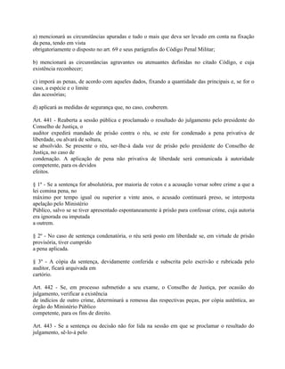 a) mencionará as circunstâncias apuradas e tudo o mais que deva ser levado em conta na fixação
da pena, tendo em vista
obrigatoriamente o disposto no art. 69 e seus parágrafos do Código Penal Militar;

b) mencionará as circunstâncias agravantes ou atenuantes definidas no citado Código, e cuja
existência reconhecer;

c) imporá as penas, de acordo com aqueles dados, fixando a quantidade das principais e, se for o
caso, a espécie e o limite
das acessórias;

d) aplicará as medidas de segurança que, no caso, couberem.

Art. 441 - Reaberta a sessão pública e proclamado o resultado do julgamento pelo presidente do
Conselho de Justiça, o
auditor expedirá mandado de prisão contra o réu, se este for condenado a pena privativa de
liberdade, ou alvará de soltura,
se absolvido. Se presente o réu, ser-lhe-á dada voz de prisão pelo presidente do Conselho de
Justiça, no caso de
condenação. A aplicação de pena não privativa de liberdade será comunicada à autoridade
competente, para os devidos
efeitos.

§ 1º - Se a sentença for absolutória, por maioria de votos e a acusação versar sobre crime a que a
lei comina pena, no
máximo por tempo igual ou superior a vinte anos, o acusado continuará preso, se interposta
apelação pelo Ministério
Público, salvo se se tiver apresentado espontaneamente à prisão para confessar crime, cuja autoria
era ignorada ou imputada
a outrem.

§ 2º - No caso de sentença condenatória, o réu será posto em liberdade se, em virtude de prisão
provisória, tiver cumprido
a pena aplicada.

§ 3º - A cópia da sentença, devidamente conferida e subscrita pelo escrivão e rubricada pelo
auditor, ficará arquivada em
cartório.

Art. 442 - Se, em processo submetido a seu exame, o Conselho de Justiça, por ocasião do
julgamento, verificar a existência
de indícios de outro crime, determinará a remessa das respectivas peças, por cópia autêntica, ao
órgão do Ministério Público
competente, para os fins de direito.

Art. 443 - Se a sentença ou decisão não for lida na sessão em que se proclamar o resultado do
julgamento, sê-lo-á pelo
 