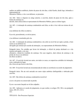 auditor em pública audiência, dentro do prazo de oito dias, e dela ficarão, desde logo, intimados o
representante do
Ministério Público, o réu e seu defensor, se presentes.

Art. 444 - Salvo o disposto no artigo anterior, o escrivão, dentro do prazo de três dias, após a
leitura da sentença ou
decisão, dará ciência dela ao representante do Ministério Público, para os efeitos legais.

Art. 445 - A intimação da sentença condenatória será feita, se não o tiver sido nos termos do art.
443:

a) ao defensor de ofício ou dativo;

b) ao réu, pessoalmente, se estiver preso;

c) ao defensor constituído pelo réu.

Art. 446 - A intimação da sentença condenatória a réu solto ou revel far-se-á após a prisão, e bem
assim ao seu defensor ou
advogado que nomear por ocasião da intimação, e ao representante do Ministério Público.

Parágrafo único. Na certidão que lavrar da intimação, o oficial de justiça declarará se o réu
nomeou advogado e, em caso
afirmativo, intimá-lo-á também da sentença. Em caso negativo, dará ciência da sentença e da
prisão do réu ao seu defensor
de ofício ou dativo.

Art. 447 - O escrivão lavrará nos autos, em todos os casos, as respectivas certidões de intimação,
com a indicação do lugar,
dia e hora em que houver sido feita.

Art. 448 - O escrivão lavrará ata circunstanciada de todas as ocorrências na sessão de julgamento.

Parágrafo único. Da ata será anexada aos autos cópia autêntica datilografada e rubricada pelo
escrivão.

Art. 449 - São efeitos da sentença condenatória recorrível:

a) ser o réu preso ou conservado na prisão;

b) ser o seu nome lançado no rol dos culpados.

Art. 450 - Aplicam-se à sessão de julgamento, no que couber, os artigos 385, 386 e seu parágrafo
único, 389, 411, 412 e
413.

TÍTULO II - Dos Processos Especiais
 