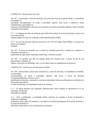 CAPÍTULO I - Da Deserção em Geral

Art. 451 - Consumado o crime de deserção, nos casos previstos na lei penal militar, o comandante
da unidade, ou
autoridade correspondente, ou ainda a autoridade superior, fará lavrar o respectivo termo
imediatamente, que poderá ser
impresso ou datilografado, sendo por ele assinado e por duas testemunhas idôneas, além do militar
incumbido da lavratura.

§ 1º - A contagem dos dias de ausência, para efeito da lavratura do termo de deserção, iniciar-se-á
à zero hora do dia
seguinte àquele em que for verificada a falta injustificada do militar.

§ 2º - No caso de deserção especial, prevista no art. 190 do Código Penal Militar, a lavratura do
termo será, também,
imediata.

Art. 452 - O termo de deserção tem o caráter de instrução provisória e destina-se a fornecer os
elementos necessários à
propositura da ação penal, sujeitando, desde logo, o desertor à prisão.

Art. 453 - O desertor que não for julgado dentro de sessenta dias, a contar do dia de sua
apresentação voluntária ou
captura, será posto em liberdade, salvo se tiver dado causa ao retardamento do processo.

CAPÍTULO II - Do Processo de Deserção de Oficial

Art. 454 - Transcorrido o prazo para consumar-se o crime de deserção, o comandante da unidade,
ou autoridade
correspondente, ou ainda a autoridade superior, fará lavrar o termo de deserção
circunstanciadamente, inclusive com a
qualificação do desertor, assinando-o com duas testemunhas idôneas, publicando-se em boletim ou
documento equivalente,
o termo de deserção, acompanhado da parte de ausência.

§ 1º - O oficial desertor será agregado, permanecendo nessa situação ao apresentar-se ou ser
capturado, até decisão
transitada em julgado.

§ 2º - Feita a publicação, a autoridade militar remeterá, em seguida, o termo de deserção à
Auditoria competente,
juntamente com a parte de ausência, o inventário do material permanente da Fazenda Nacional e
as cópias do boletim ou
documento equivalente e dos assentamentos do desertor.
 