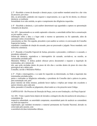 § 3º - Recebido o termo de deserção e demais peças, o juiz-auditor mandará autuá-los e dar vista
do processo, por cinco
dias, ao procurador, podendo este requerer o arquivamento, ou o que for de direito, ou oferecer
denúncia, se nenhuma
formalidade tiver sido omitida, ou após o cumprimento das diligências requeridas.

§ 4º - Recebida a denúncia, o juiz-auditor determinará seja aguardada a captura ou apresentação
voluntária do desertor.

Art. 455 - Apresentando-se ou sendo capturado o desertor, a autoridade militar fará a comunicação
ao juiz-auditor, com a
informação sobre a data e o lugar onde o mesmo se apresentou ou foi capturado, além de
quaisquer outras circunstâncias
concernentes ao fato. Em seguida, procederá o juiz-auditor ao sorteio e à convocação do Conselho
Especial de Justiça,
expedindo o mandado de citação do acusado, para ser processado e julgado. Nesse mandado, será
transcrita a denúncia.

§ 1º - Reunido o Conselho Especial de Justiça, presentes o procurador, o defensor e o acusado, o
presidente ordenará a
leitura da denúncia, seguindo-se o interrogatório do acusado, ouvindo-se, na ocasião, as
testemunhas arroladas pelo
Ministério Público. A defesa poderá oferecer prova documental e requerer a inquirição de
testemunhas, até o número de
três, que serão arroladas dentro do prazo de três dias e ouvidas dentro do prazo de cinco dias
prorrogável até o dobro pelo
Conselho, ouvido o Ministério Público.

§ 2º - Findo o interrogatório, e se nada for requerido ou determinado, ou finda a inquirição das
testemunhas arroladas pelas
partes e realizadas as diligências ordenadas, o presidente do Conselho dará a palavra às partes,
para sustentação oral, pelo
prazo máximo de trinta minutos, podendo haver réplica e tréplica por tempo não excedente a
quinze minutos, para cada uma
delas, passando o Conselho ao julgamento, observando-se o rito prescrito neste Código.

CAPÍTULO III - Do Processo de Deserção de Praça, com ou sem Graduação, e de Praça Especial

Art. 456 - Vinte e quatro horas depois de iniciada a contagem dos dias de ausência de uma praça, o
comandante da
respectiva subunidade, ou autoridade competente, encaminhará parte de ausência ao comandante
ou chefe da respectiva
organização, que mandará inventariar o material permanente da Fazenda Nacional, deixado ou
extraviado pelo ausente, com
a assistência de duas testemunhas idôneas.
 