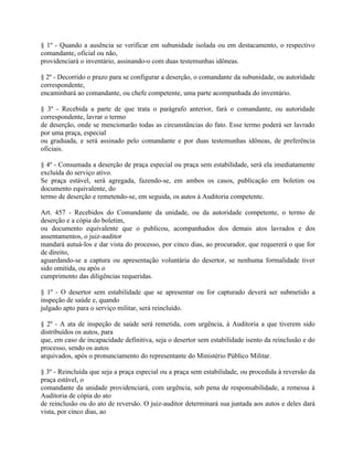 § 1º - Quando a ausência se verificar em subunidade isolada ou em destacamento, o respectivo
comandante, oficial ou não,
providenciará o inventário, assinando-o com duas testemunhas idôneas.

§ 2º - Decorrido o prazo para se configurar a deserção, o comandante da subunidade, ou autoridade
correspondente,
encaminhará ao comandante, ou chefe competente, uma parte acompanhada do inventário.

§ 3º - Recebida a parte de que trata o parágrafo anterior, fará o comandante, ou autoridade
correspondente, lavrar o termo
de deserção, onde se mencionarão todas as circunstâncias do fato. Esse termo poderá ser lavrado
por uma praça, especial
ou graduada, e será assinado pelo comandante e por duas testemunhas idôneas, de preferência
oficiais.

§ 4º - Consumada a deserção de praça especial ou praça sem estabilidade, será ela imediatamente
excluída do serviço ativo.
Se praça estável, será agregada, fazendo-se, em ambos os casos, publicação em boletim ou
documento equivalente, do
termo de deserção e remetendo-se, em seguida, os autos à Auditoria competente.

Art. 457 - Recebidos do Comandante da unidade, ou da autoridade competente, o termo de
deserção e a cópia do boletim,
ou documento equivalente que o publicou, acompanhados dos demais atos lavrados e dos
assentamentos, o juiz-auditor
mandará autuá-los e dar vista do processo, por cinco dias, ao procurador, que requererá o que for
de direito,
aguardando-se a captura ou apresentação voluntária do desertor, se nenhuma formalidade tiver
sido omitida, ou após o
cumprimento das diligências requeridas.

§ 1º - O desertor sem estabilidade que se apresentar ou for capturado deverá ser submetido a
inspeção de saúde e, quando
julgado apto para o serviço militar, será reincluído.

§ 2º - A ata de inspeção de saúde será remetida, com urgência, à Auditoria a que tiverem sido
distribuídos os autos, para
que, em caso de incapacidade definitiva, seja o desertor sem estabilidade isento da reinclusão e do
processo, sendo os autos
arquivados, após o pronunciamento do representante do Ministério Público Militar.

§ 3º - Reincluída que seja a praça especial ou a praça sem estabilidade, ou procedida à reversão da
praça estável, o
comandante da unidade providenciará, com urgência, sob pena de responsabilidade, a remessa à
Auditoria de cópia do ato
de reinclusão ou do ato de reversão. O juiz-auditor determinará sua juntada aos autos e deles dará
vista, por cinco dias, ao
 