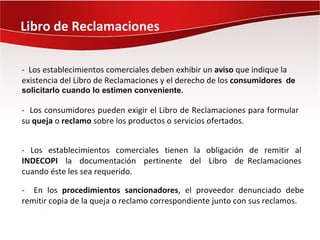 Libro de Reclamaciones

- Los establecimientos comerciales deben exhibir un aviso que indique la
existencia del Libro de Reclamaciones y el derecho de los consumidores de
solicitarlo cuando lo estimen conveniente.

- Los consumidores pueden exigir el Libro de Reclamaciones para formular
su queja o reclamo sobre los productos o servicios ofertados.


- Los establecimientos comerciales tienen la obligación de remitir al
INDECOPI la documentación pertinente del Libro de Reclamaciones
cuando éste les sea requerido.

- En los procedimientos sancionadores, el proveedor denunciado debe
remitir copia de la queja o reclamo correspondiente junto con sus reclamos.
 