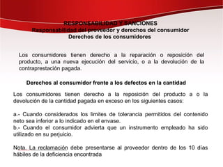RESPONSABILIDAD Y SANCIONES
       Responsabilidad del proveedor y derechos del consumidor
                    Derechos de los consumidores


  Los consumidores tienen derecho a la reparación o reposición del
  producto, a una nueva ejecución del servicio, o a la devolución de la
  contraprestación pagada.

    Derechos al consumidor frente a los defectos en la cantidad

Los consumidores tienen derecho a la reposición del producto a o la
devolución de la cantidad pagada en exceso en los siguientes casos:

a.- Cuando considerados los limites de tolerancia permitidos del contenido
neto sea inferior a lo indicado en el envase.
b.- Cuando el consumidor advierta que un instrumento empleado ha sido
utilizado en su perjuicio.

Nota. La reclamación debe presentarse al proveedor dentro de los 10 días
hábiles de la deficiencia encontrada
 