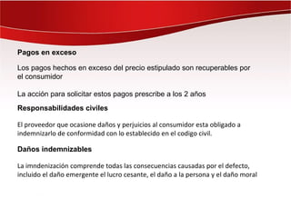 Pagos en exceso

Los pagos hechos en exceso del precio estipulado son recuperables por
el consumidor

La acción para solicitar estos pagos prescribe a los 2 años
Responsabilidades civiles

El proveedor que ocasione daños y perjuicios al consumidor esta obligado a
indemnizarlo de conformidad con lo establecido en el codigo civil.

Daños indemnizables

La imndenización comprende todas las consecuencias causadas por el defecto,
incluido el daño emergente el lucro cesante, el daño a la persona y el daño moral
 