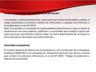 Responsabilidades administrativas al proveedor

El proveedor es administrativamente responsable por la falta de idoneidad y calidad, el
riesgo injustificado o la omisión o defecto de información o cualquier otra infracción a
lo establecido en la ley Nº 29571
Nota. El proveedor es exonerado de responsabilidad administrativa si logra acreditar la
existencia de una causa objetiva, justificada y no previsible que configure ruptura del
nexo causal por caso fortuito o fuerza mayor, de hecho determinante de un tercero o
de la imprudencia del propio consumidor afectado.


Autoridad competente

El Instituto Nacional de Defensa de la Competencia y de la Protección de la Propiedad
Intelectual (INDECOPI), es la autoridad con competencia primaria y de alcance nacional
para conocer las presuntas infracciones en la ley Nº 29571 “Código de protección y
defensa del consumidor”
 