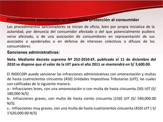 Procedimiento sancionador en materia de protección al consumidor
Los procedimientos sancionadores se inician de oficio, bien por propia iniciativa de la
autoridad, por denuncia del consumidor afectado o del que potencialmente pudiera
verse afectado, o de una asociación de consumidores en representación de sus
asociados o apoderados o en defensa de intereses colectivos o difusos de los
consumidores
Sanciones administrativas:
Nota. Mediante decreto supremo Nº 252-2010-EF, publicado el 11 de diciembre del
2010 se dispone que el valor de la UIT para el año 2011 se mantendrá en S/ 3,600.00.

El INDECOPI puede sancionar las infracciones administrativas con amonestación y multas
de hasta cuatrocientos cincuenta (450) Unidades Impositivas Tributarias (UIT), las cuales
son calificadas de la siguiente manera:
a.- Infracciones leves, con una amonestación o con multa de hasta cincuenta (50) UIT (S/
180,000 N/S)
b.- Infracciones graves, con multa de hasta ciento cincuenta (150) UIT (S/ 540,000.00
N/S).
c.- Infracciones muy graves, con una multa de hasta cuatrocientos cincuenta (450) UIT ( S/
1’620,000.00 N/S)
 