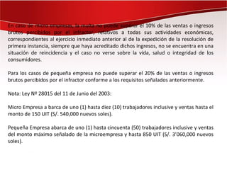En caso de micro empresas, la multa no puede superar el 10% de las ventas o ingresos
brutos percibidos por el infractor, relativos a todas sus actividades económicas,
correspondientes al ejercicio inmediato anterior al de la expedición de la resolución de
primera instancia, siempre que haya acreditado dichos ingresos, no se encuentra en una
situación de reincidencia y el caso no verse sobre la vida, salud o integridad de los
consumidores.

Para los casos de pequeña empresa no puede superar el 20% de las ventas o ingresos
brutos percibidos por el infractor conforme a los requisitos señalados anteriormente.

Nota: Ley Nº 28015 del 11 de Junio del 2003:

Micro Empresa a barca de uno (1) hasta diez (10) trabajadores inclusive y ventas hasta el
monto de 150 UIT (S/. 540,000 nuevos soles).

Pequeña Empresa abarca de uno (1) hasta cincuenta (50) trabajadores inclusive y ventas
del monto máximo señalado de la microempresa y hasta 850 UIT (S/. 3’060,000 nuevos
soles).
 