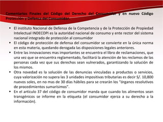 Comentarios Finales del Código del Derecho del Consumidor y en nuevo Código
Protección y Defensa del Consumidor.

 • El instituto Nacional de Defensa de la Competencia y de la Protección de Propiedad
   Intelectual INDECOPI es la autoridad nacional de consumo y ente rector del sistema
   nacional integrado de protección al consumidor
 • El código de protección de defensa del consumidor se convierte en la única norma
   en esta materia, quedando derogada las disposiciones legales anteriores.
 • Entre las innovaciones mas importantes se encuentra el libro de reclamaciones, que
   una vez que se encuentra reglamentado, facilitará la atención de los reclamos de las
   personas cada vez que sus derechos sean vulnerados, garantizando la solución de
   los mismos.
 • Otra novedad es la solución de las denuncias vinculadas a productos o servicios,
   cuya valorización no supera las 3 unidades impositivas tributarias es decir S/. 10,800
   nuevos soles, en no mas de 30 días hábiles para se crearán los “órganos resolutivos
   de procedimientos sumarísimos”.
 • En el artículo 37 del código de consumidor manda que cuando los alimentos sean
   transgénicos se informe en la etiqueta (el consumidor ejerza a su derecho a la
   información).
 