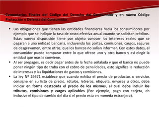 Comentarios Finales del Código del Derecho del Consumidor y en nuevo Código
Protección y Defensa del Consumidor.

 • Las obligaciones que tienen las entidades financieras hacia los consumidores por
   ejemplo que se indique la tasa de costo efectiva anual cuando se solicitan créditos.
   Estas nuevas disposición tiene por objeto conocer los intereses reales que se
   pagaran a una entidad bancaria, incluyendo los portes, comisiones, cargos, seguros
   de desgravamen, entre otros, que los bancos no solían informar. Con estos datos, el
   consumidor puede comparar entre lo que ofrece uno y otro banco y así elegir la
   entidad que mas le conviene.
 • Al ser prepagos, es decir pagar antes de la fecha señalada y que el banco no puede
   poner ningún tipo de traba con el cobro de penalidades, esto significa la reducción
   de interesas y las liquidaciones de gastos y comisiones.
 • La ley Nº 29571 establece que cuando exhiba el precio de productos o servicios
   consigne en su lista de precio, rótulos, letreros, etiqueta, envases u otros, deba
   indicar en forma destacada el precio de los mismos, el cual debe incluir los
   tributos, comisiones y cargos aplicables (Por ejemplo, pago con tarjeta, eh
   inclusive el tipo de cambio del día si el precio esta en moneda extranjera).
 