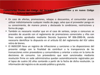 Comentarios Finales del Código del Derecho del Consumidor y en nuevo Código
Protección y Defensa del Consumidor.

 • En caso de ofertas, promociones, rebajas o descuentos, el consumidor puede
   utilizar indistintamente cualquier medio de pago, salvo que el proveedor ponga en
   su conocimiento, de manera previa y destacada la condiciones, restricciones y
   forma de pago.
 • También es necesario resaltar que en el caso de sorteos, canjes o concursos se
   procedes de acuerdo con el reglamento de promociones comerciales y rifas con
   fines sociales aprobados mediante Decreto Supremo Nº 006-2000-IN, siendo
   necesario identificar lo dispuesto en el artículo 02 del reglamento del IGV sobre
   retiro de bienes.
 • El INDECOPI lleva un registro de infracciones y sanciones a las disposiciones del
   presente código con la finalidad de contribuir a la transparencia de las
   transacciones entre proveedores y consumidores y orientar a estos en la toma de
   decisiones de consumo. Los proveedores que sean sancionados mediante
   resolución firme en sede administrativa quedan automáticamente registrados por
   el lapso de cuatro (4) años contando a partir de la fecha de dicha resolución. La
   información del registro es de accedo público y gratuito.
 