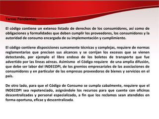 Tareas Pendientes.

El código contiene un extenso listado de derechos de los consumidores, así como de
obligaciones y formalidades que deben cumplir los proveedores, los consumidores y la
autoridad de consumo encargada de su implementación y cumplimiento.

El código contiene disposiciones sumamente técnicas y complejas, requiere de normas
reglamentarias que precisen sus alcances y se corrijan los excesos que se vienen
detectando, por ejemplo el libre endoso de los boletos de transporte que fue
advertido por las líneas aéreas. Asimismo el Código requiere de una amplia difusión,
que debe ser labor del INDECOPI, de los gremios empresariales de las asociaciones de
consumidores y en particular de las empresas proveedoras de bienes y servicios en el
país.

De otro lado, para que el Código de Consumo se cumpla cabalmente, requiere que el
INDECOPI sea repotenciado, asignándole los recursos para que cuente con oficinas
descentralizadas y personal especializado, a fin que los reclamos sean atendidos en
forma oportuna, eficaz y descentralizada.
 