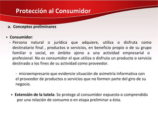 Protección al Consumidor

a. Conceptos preliminares

• Consumidor:
 - Persona natural o jurídica que adquiere, utiliza o disfruta como
   destinatario final , productos o servicios, en beneficio propio o de su grupo
   familiar o social, en ámbito ajeno a una actividad empresarial o
   profesional. No es consumidor el que utiliza o disfruta un producto o servicio
   destinado a los fines de su actividad como proveedor.

    - microempresario que evidencie situación de asimetría informativa con
    el proveedor de productos o servicios que no formen parte del giro de su
    negocio.

  • Extensión de la tutela: Se protege al consumidor expuesto o comprendido
     por una relación de consumo o en etapa preliminar a ésta.
 