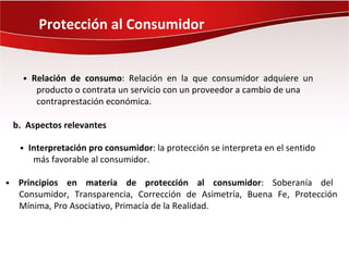 Protección al Consumidor


      • Relación de consumo: Relación en la que consumidor adquiere un
         producto o contrata un servicio con un proveedor a cambio de una
         contraprestación económica.

    b. Aspectos relevantes

     • Interpretación pro consumidor: la protección se interpreta en el sentido
        más favorable al consumidor.

•    Principios en materia de protección al consumidor: Soberanía del
     Consumidor, Transparencia, Corrección de Asimetría, Buena Fe, Protección
     Mínima, Pro Asociativo, Primacía de la Realidad.
 