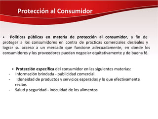 Protección al Consumidor


•   Políticas públicas en materia de protección al consumidor, a fin de
proteger a los consumidores en contra de prácticas comerciales desleales y
lograr su acceso a un mercado que funcione adecuadamente, en donde los
consumidores y los proveedores puedan negociar equitativamente y de buena fé.


        • Protección específica del consumidor en las siguientes materias:
    -    Información brindada - publicidad comercial.
    -     Idoneidad de productos y servicios esperados y lo que efectivamente
         recibe.
    -    Salud y seguridad - inocuidad de los alimentos
 