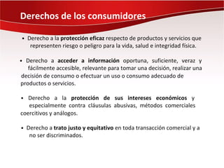 Derechos de los consumidores

• Derecho a la protección eficaz respecto de productos y servicios que
   representen riesgo o peligro para la vida, salud e integridad física.

• Derecho a acceder a información oportuna, suficiente, veraz y
   fácilmente accesible, relevante para tomar una decisión, realizar una
decisión de consumo o efectuar un uso o consumo adecuado de
productos o servicios.

• Derecho a la protección de sus intereses económicos y
   especialmente contra cláusulas abusivas, métodos comerciales
coercitivos y análogos.

• Derecho a trato justo y equitativo en toda transacción comercial y a
   no ser discriminados.
 