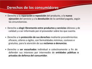 Derechos de los consumidores
• Derecho a la reparación o reposición del producto, a la nueva
   ejecución del servicio y a la devolución de la cantidad pagada, según
   las circunstancias.

• Derecho a elegir libremente entre productos y servicios idóneos y de
   calidad y a ser informado por el proveedor sobre los que cuenta.

• Derecho a la protección de sus derechos mediante procedimientos
   eficaces, céleres o ágiles, con formalidades mínimas, costosos o
   gratuitos, para la atención de sus reclamos o denuncias.

• Derecho a ser escuchados individual o colectivamente a fin de
   defender sus intereses por intermedio de entidades públicas o
   privadas de defensa del consumidor.
 