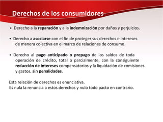 Derechos de los consumidores
• Derecho a la reparación y a la indemnización por daños y perjuicios.

• Derecho a asociarse con el fin de proteger sus derechos e intereses
   de manera colectiva en el marco de relaciones de consumo.

• Derecho al pago anticipado o prepago de los saldos de toda
   operación de crédito, total o parcialmente, con la consiguiente
   reducción de intereses compensatorios y la liquidación de comisiones
   y gastos, sin penalidades.

Esta relación de derechos es enunciativa.
Es nula la renuncia a estos derechos y nulo todo pacto en contrario.
 
