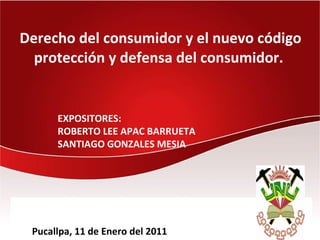 Derecho del consumidor y el nuevo código
  protección y defensa del consumidor.


      EXPOSITORES:
      ROBERTO LEE APAC BARRUETA
      SANTIAGO GONZALES MESIA




 Pucallpa, 11 de Enero del 2011
 