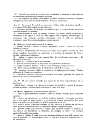 § 2º - Nas ações de controle de zoonose, serão consideradas as alterações no meio ambiente
que interfiram no ciclo natural das nosologias envolvidas.
§ 3º - As campanhas que tenham como objetivo o combate a endemias com uso de inseticidas
serão precedidas de estudos de impacto ambiental e de eficácia e efetividade.
Art. 35 - Os serviços de controle de zoonoses no Estado serão estruturados segundo os
princípios do SUS e obedecerão às seguintes diretrizes:
I – definição e utilização dos critérios epidemiológicos para a organização dos serviços de
controle e diagnóstico de zoonoses;
II – desenvolvimento de ações de combate e controle dos vetores, animais reservatórios e
sinantrópicos e dos agravos à saúde, de forma integrada com a vigilância epidemiológica, de
saneamento, meio ambiente, educação, comunicação social e saúde do trabalhador,
ressaltando o caráter de complementaridade do combate químico.
Art. 36 - Compete aos serviços de controle de zoonoses:
I – planejar, estabelecer normas, coordenar, acompanhar, avaliar e executar as ações de
controle de zoonoses;
II – analisar o comportamento das zoonoses, das doenças ou dos agravos causados por vetor,
animal hospedeiro, reservatório ou sinantrópico e a projeção de tendências de forma a
subsidiar o planejamento estratégico;
III – analisar o impacto das ações desenvolvidas, das metodologias empregadas e das
tecnologias incorporadas;
IV – promover a capacitação dos recursos humanos;
V – promover o desenvolvimento da pesquisa em área de incidência de zoonose;
VI – integrar-se de forma dinâmica e interativa com o sistema de informações do SUS;
VII – definir e implementar laboratórios de referência em controle de zoonoses;
VIII – incentivar e orientar a criação, a construção e o aparelhamento dos Centros e Núcleos
de Controle de Zoonoses nos municípios;
IX – incentivar e orientar a organização dos serviços de zoonoses, garantindo fácil acesso da
população aos serviços e às informações.
Art. 37 - Os atos danosos cometidos por animal são da inteira responsabilidade de seu
proprietário.
Parágrafo único – Quando o ato danoso for cometido por animal sob a guarda de preposto,
estender-se-á a este a responsabilidade de que trata o "caput" deste artigo.
Art. 38 - Fica o proprietário de animal doméstico obrigado a:
I – mantê-lo permanentemente imunizado contra as doenças definidas pelas autoridades
sanitárias;
II – mantê-lo permanentemente em perfeitas condições sanitárias e de saúde, compatíveis
com a preservação da saúde coletiva e a prevenção de doenças transmissíveis, bem como
tomar as providências pertinentes à remoção de dejetos por ele produzidos;
III – mantê-lo distante de local onde coloque em risco o controle da sanidade dos alimentos e
outros produtos de interesse da saúde ou comprometa a higiene e a limpeza do lugar;
IV – permitir, sempre que necessário, a inspeção pela autoridade sanitária, no exercício de
suas funções, das dependências de alojamento, das condições de saúde e das condições
sanitárias do animal sob sua guarda;
V – acatar as medidas de saúde decorrentes das determinações da autoridade sanitária que
visem à preservação e à manutenção da saúde e à prevenção de doenças transmissíveis e de
sua disseminação.
 