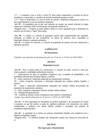 § 1º - A inspeção a que se refere o inciso IV deste artigo compreende a execução de provas
sorológicas e a apreensão e o sacrifício do animal considerado perigoso à saúde.
§ 2º - Cabe ao proprietário, no caso de morte do animal, a disposição adequada do cadáver ou
seu encaminhamento ao serviço sanitário competente.
Art. 39 - O proprietário que já não tiver interesse em manter seu animal solicitará ao órgão
responsável orientação sobre sua destinação, não podendo abandoná-lo.
Parágrafo único – Compete ao poder público definir os locais adequados para a destinação do
animal a que se refere o "caput" deste artigo.
Art. 40 - A criação e o controle da população animal serão regulamentados por legislação
municipal, no âmbito de sua competência, na defesa do interesse local, respeitadas as
disposições federais e estaduais pertinentes.
Art. 41 - A criação em cativeiro e o controle da população de animais silvestres obedecerão à
legislação específica.
CAPÍTULO IV
Do Saneamento
(Capítulo com alteração de denominação pelo art. 9º da Lei nº 15.474, de 28/01/2005).
SEÇÃO I
Disposições Gerais
Art. 42 - Para os efeitos desta Lei, saneamento é o conjunto de ações, serviços e obras que
visam a garantir a salubridade ambiental por meio de:
I – abastecimento de água de qualidade compatível com os padrões de potabilidade e em
quantidade suficiente para assegurar higiene e conforto;
II – coleta, tratamento e disposição adequada dos esgotamentos sanitários;
III – coleta, transporte, tratamento e disposição adequada dos resíduos sólidos, líquidos e
gasosos;
IV – coleta e disposição ambientalmente adequadas dos resíduos sólidos provenientes do
tratamento de esgotamentos sanitários;
V – coleta, transporte e disposição final dos resíduos sólidos urbanos;
VI – drenagem de águas pluviais;
VII – controle de animais vetores, hospedeiros, reservatórios e sinantrópicos.
(Artigo com redação dada pelo art. 9º da Lei nº 15474, de 28/01/2005).
Art. 43 - O SUS participará da formulação da política ambiental e de saneamento do Estado
e executará, no que lhe couber, as ações de vigilância ambiental e de saneamento, em caráter
complementar e supletivo, nas esferas federal, estadual e municipal, sem prejuízo da
competência legal específica.
Art. 44 - A qualidade do ar interno em sistemas climatizados fechados será compatível com o
disposto na legislação vigente.
Parágrafo único – O ambiente fechado não climatizado contará com sistema de renovação de
ar.
SEÇÃO II
Das Águas para Abastecimento
 