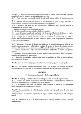 Art. 45 - A água para consumo humano distribuída pelo sistema público terá sua qualidade
avaliada pelo serviço sanitário, segundo a legislação em vigor.
§ 1º - Toda construção considerada habitável será ligada à rede pública de abastecimento de
água.
§ 2º - Quando não houver rede pública de abastecimento de água, o órgão prestador do
serviço indicará as medidas técnicas adequadas à solução do problema.
§ 3º - Compete ao órgão ou ao concessionário responsável pelo sistema público de
abastecimento de água no Estado:
I – analisar, permanentemente, a qualidade da água;
II – divulgar, mensalmente, os resultados obtidos aos usuários;
III – enviar à Secretaria de Estado da Saúde e às Secretarias Municipais de Saúde ou órgãos
equivalentes relatórios mensais relativos ao controle da qualidade da água fornecida.
§ 4º - Sempre que o serviço sanitário detectar a existência de anormalidade ou falha no
sistema público de abastecimento de água, com risco para a saúde da população, comunicará
o fato ao órgão responsável.
§ 5º - Compete à Secretaria de Estado da Saúde, às Diretorias Regionais de Saúde e aos
municípios, de acordo com a habilitação e condição de gestão do sistema de saúde respectivo,
conforme definido nas Normas Operacionais do Ministério da Saúde e na legislação em vigor:
I – fiscalizar e inspecionar a água para consumo humano, respeitadas as normas e os padrões
vigentes;
II – promover a análise da qualidade da água destinada ao abastecimento público e divulgar,
mensalmente, os resultados dessa análise;
III – determinar providências imediatas para sanar anormalidade ou falha no sistema público
de abastecimento de água.
Art. 46 - Os reservatórios de água potável serão mantidos limpos, higienizados e tampados.
Art. 47 - Os aspectos sanitários relacionados com o uso da água não destinada a consumo
humano obedecerão ao disposto na legislação em vigor e nas normas dos órgãos competentes.
SEÇÃO III
Do Esgotamento Sanitário e da Drenagem Pluvial
Art. 48 - A construção considerada habitável será ligada à rede coletora de esgoto sanitário.
§ 1º - Quando não houver rede coletora de esgoto sanitário, o órgão prestador do serviço
indicará as medidas técnicas adequadas à solução do problema.
§ 2º - As medidas individuais ou coletivas para tratamento e disposição de esgotamento
sanitário atenderão às normas técnicas vigentes.
Art. 49 - O sistema público de coleta de esgoto tratará o esgoto coletado antes de lançá-lo em
curso de água.
Parágrafo único – É vedado o lançamento de esgoto sanitário em galeria ou rede de águas
pluviais.
Art. 50 - As galerias ou redes de águas pluviais serão mantidas limpas e em bom estado de
funcionamento.
 