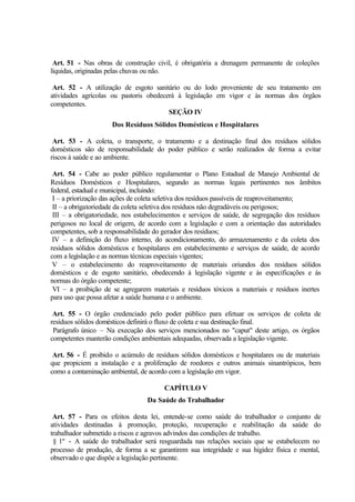 Art. 51 - Nas obras de construção civil, é obrigatória a drenagem permanente de coleções
líquidas, originadas pelas chuvas ou não.
Art. 52 - A utilização de esgoto sanitário ou do lodo proveniente de seu tratamento em
atividades agrícolas ou pastoris obedecerá à legislação em vigor e às normas dos órgãos
competentes.
SEÇÃO IV
Dos Resíduos Sólidos Domésticos e Hospitalares
Art. 53 - A coleta, o transporte, o tratamento e a destinação final dos resíduos sólidos
domésticos são de responsabilidade do poder público e serão realizados de forma a evitar
riscos à saúde e ao ambiente.
Art. 54 - Cabe ao poder público regulamentar o Plano Estadual de Manejo Ambiental de
Resíduos Domésticos e Hospitalares, segundo as normas legais pertinentes nos âmbitos
federal, estadual e municipal, incluindo:
I – a priorização das ações de coleta seletiva dos resíduos passíveis de reaproveitamento;
II – a obrigatoriedade da coleta seletiva dos resíduos não degradáveis ou perigosos;
III – a obrigatoriedade, nos estabelecimentos e serviços de saúde, de segregação dos resíduos
perigosos no local de origem, de acordo com a legislação e com a orientação das autoridades
competentes, sob a responsabilidade do gerador dos resíduos;
IV – a definição do fluxo interno, do acondicionamento, do armazenamento e da coleta dos
resíduos sólidos domésticos e hospitalares em estabelecimento e serviços de saúde, de acordo
com a legislação e as normas técnicas especiais vigentes;
V – o estabelecimento do reaproveitamento de materiais oriundos dos resíduos sólidos
domésticos e de esgoto sanitário, obedecendo à legislação vigente e às especificações e às
normas do órgão competente;
VI – a proibição de se agregarem materiais e resíduos tóxicos a materiais e resíduos inertes
para uso que possa afetar a saúde humana e o ambiente.
Art. 55 - O órgão credenciado pelo poder público para efetuar os serviços de coleta de
resíduos sólidos domésticos definirá o fluxo de coleta e sua destinação final.
Parágrafo único – Na execução dos serviços mencionados no "caput" deste artigo, os órgãos
competentes manterão condições ambientais adequadas, observada a legislação vigente.
Art. 56 - É proibido o acúmulo de resíduos sólidos domésticos e hospitalares ou de materiais
que propiciem a instalação e a proliferação de roedores e outros animais sinantrópicos, bem
como a contaminação ambiental, de acordo com a legislação em vigor.
CAPÍTULO V
Da Saúde do Trabalhador
Art. 57 - Para os efeitos desta lei, entende-se como saúde do trabalhador o conjunto de
atividades destinadas à promoção, proteção, recuperação e reabilitação da saúde do
trabalhador submetido a riscos e agravos advindos das condições de trabalho.
§ 1º - A saúde do trabalhador será resguardada nas relações sociais que se estabelecem no
processo de produção, de forma a se garantirem sua integridade e sua higidez física e mental,
observado o que dispõe a legislação pertinente.
 