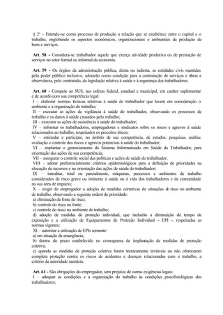 § 2º - Entende-se como processo de produção a relação que se estabelece entre o capital e o
trabalho, englobando os aspectos econômicos, organizacionais e ambientais da produção de
bens e serviços.
Art. 58 - Considera-se trabalhador aquele que exerça atividade produtiva ou de prestação de
serviços no setor formal ou informal da economia.
Art. 59 - Os órgãos da administração pública, direta ou indireta, as entidades civis mantidas
pelo poder público inclusive, adotarão como condição para a contratação de serviços e obras a
observância, pelo contratado, da legislação relativa à saúde e à segurança dos trabalhadores.
Art. 60 - Compete ao SUS, nas esferas federal, estadual e municipal, em caráter suplementar
e de acordo com sua competência legal:
I – elaborar normas técnicas relativas à saúde do trabalhador que levem em consideração o
ambiente e a organização do trabalho;
II – executar as ações de vigilância à saúde do trabalhador, observando os processos de
trabalho e os danos à saúde causados pelo trabalho;
III – executar as ações de assistência à saúde do trabalhador;
IV – informar os trabalhadores, empregadores e sindicatos sobre os riscos e agravos à saúde
relacionados ao trabalho, respeitados os preceitos éticos;
V – estimular e participar, no âmbito de sua competência, de estudos, pesquisas, análise,
avaliação e controle dos riscos e agravos potenciais à saúde do trabalhador;
VI – implantar o gerenciamento do Sistema Informatizado em Saúde do Trabalhador, para
orientação das ações de sua competência;
VII – assegurar o controle social das políticas e ações de saúde do trabalhador;
VIII – adotar preferencialmente critérios epidemiológicos para a definição de prioridades na
alocação de recursos e na orientação das ações de saúde do trabalhador;
IX – interditar, total ou parcialmente, máquinas, processos e ambientes de trabalho
considerados de risco grave ou iminente à saúde ou à vida dos trabalhadores e da comunidade
na sua área de impacto;
X – exigir do empregador a adoção de medidas corretivas de situações de risco no ambiente
de trabalho, observando a seguinte ordem de prioridade:
a) eliminação da fonte de risco;
b) controle do risco na fonte;
c) controle do risco no ambiente de trabalho;
d) adoção de medidas de proteção individual, que incluirão a diminuição do tempo de
exposição e a utilização de Equipamentos de Proteção Individual - EPI -, respeitadas as
normas vigentes;
XI – autorizar a utilização de EPIs somente:
a) em situação de emergência;
b) dentro do prazo estabelecido no cronograma de implantação de medidas de proteção
coletiva;
c) quando as medidas de proteção coletiva forem tecnicamente inviáveis ou não oferecerem
completa proteção contra os riscos de acidentes e doenças relacionadas com o trabalho, a
critério da autoridade sanitária.
Art. 61 - São obrigações do empregador, sem prejuízo de outras exigências legais:
I – adequar as condições e a organização do trabalho às condições psicofisiológicas dos
trabalhadores;
 