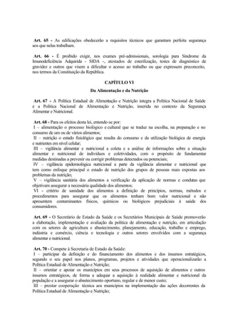 Art. 65 - As edificações obedecerão a requisitos técnicos que garantam perfeita segurança
aos que nelas trabalham.
Art. 66 - É proibido exigir, nos exames pré-admissionais, sorologia para Síndrome da
Imunodeficiência Adquirida - SIDA -, atestados de esterilização, testes de diagnóstico de
gravidez e outros que visem a dificultar o acesso ao trabalho ou que expressem preconceito,
nos termos da Constituição da República.
CAPÍTULO VI
Da Alimentação e da Nutrição
Art. 67 - A Política Estadual de Alimentação e Nutrição integra a Política Nacional de Saúde
e a Política Nacional de Alimentação e Nutrição, inserida no contexto da Segurança
Alimentar e Nutricional.
Art. 68 - Para os efeitos desta lei, entende-se por:
I – alimentação o processo biológico e cultural que se traduz na escolha, na preparação e no
consumo de um ou de vários alimentos;
II – nutrição o estado fisiológico que resulta do consumo e da utilização biológica de energia
e nutrientes em nível celular;
III – vigilância alimentar e nutricional a coleta e a análise de informações sobre a situação
alimentar e nutricional de indivíduos e coletividades, com o propósito de fundamentar
medidas destinadas a prevenir ou corrigir problemas detectados ou potenciais;
IV – vigilância epidemiológica nutricional a parte da vigilância alimentar e nutricional que
tem como enfoque principal o estado de nutrição dos grupos de pessoas mais expostas aos
problemas da nutrição;
V – vigilância sanitária dos alimentos a verificação da aplicação de normas e condutas que
objetivam assegurar a necessária qualidade dos alimentos;
VI - critério de sanidade dos alimentos a definição de princípios, normas, métodos e
procedimentos para assegurar que os alimentos tenham bom valor nutricional e não
apresentem contaminantes físicos, químicos ou biológicos prejudiciais à saúde dos
consumidores.
Art. 69 - O Secretário de Estado da Saúde e os Secretários Municipais de Saúde promoverão
a elaboração, implementação e avaliação da política de alimentação e nutrição, em articulação
com os setores de agricultura e abastecimento, planejamento, educação, trabalho e emprego,
indústria e comércio, ciência e tecnologia e outros setores envolvidos com a segurança
alimentar e nutricional.
Art. 70 - Compete à Secretaria de Estado da Saúde:
I – participar da definição e do financiamento dos alimentos e dos insumos estratégicos,
segundo o seu papel nos planos, programas, projetos e atividades que operacionalizarão a
Política Estadual de Alimentação e Nutrição;
II – orientar e apoiar os municípios em seus processos de aquisição de alimentos e outros
insumos estratégicos, de forma a adequar a aquisição à realidade alimentar e nutricional da
população e a assegurar o abastecimento oportuno, regular e de menor custo;
III – prestar cooperação técnica aos municípios na implementação das ações decorrentes da
Política Estadual de Alimentação e Nutrição;
 