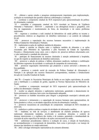 IV – elaborar e apoiar estudos e pesquisas estrategicamente importantes para implementação,
avaliação ou reorientação das questões relativas à alimentação e à nutrição;
V – coordenar o componente estadual do SUS responsável pela operacionalização da política
de alimentação e nutrição;
VI – consolidar o componente estadual do SUS vinculado ao Sistema de Vigilância
Alimentar e Nutricional - SISVAN -, ampliando a sua abrangência técnica e geográfica, com
fins de mapeamento e monitoramento da fome, da desnutrição e de outros problemas
nutricionais;
VII – organizar e coordenar a rede estadual de laboratórios de saúde pública no tocante a
procedimentos relativos ao diagnóstico de distúrbios nutricionais e ao controle da iodatação
do sal;
VIII – promover a capacitação dos recursos humanos necessários à implementação da
Política Estadual de Alimentação e Nutrição;
IX – implementar as ações de vigilância sanitária de alimentos;
X – manter e estreitar as relações entre a vigilância sanitária de alimentos e as ações
executadas pelo Ministério da Agricultura e pela Secretaria de Estado de Agricultura,
Pecuária e Abastecimento nesse setor, com o objetivo de preservar atributos relacionados com
o valor nutricional e a sanidade dos alimentos;
XI – participar do financiamento de insumos destinados à atenção ambulatorial e hospitalar,
no que diz respeito ao atendimento de distúrbios nutricionais;
XII – promover a adoção de práticas e hábitos alimentares saudáveis, mediante a mobilização
de diferentes segmentos da sociedade e a realização de campanhas de comunicação;
XIII – promover negociações intersetoriais que propiciem o acesso universal a alimentos de
boa qualidade;
XIV – promover o controle social da execução da Política Estadual de Alimentação e
Nutrição e da aplicação dos recursos financeiros correspondentes, mediante o fortalecimento
da ação do Conselho Estadual de Saúde.
Art. 71 - Compete às Secretarias Municipais de Saúde ou aos órgãos equivalentes, de acordo
com a habilitação e a condição de gestão, segundo as Normas Operacionais do Ministério da
Saúde:
I – coordenar o componente municipal do SUS responsável pela operacionalização da
política de alimentação e nutrição;
II – receber ou adquirir alimentos e suplementos nutricionais, garantindo o abastecimento de
forma permanente e oportuna, bem como sua dispensação adequada;
III – promover as medidas necessárias para integrar a programação municipal à adotada pelo
Estado;
IV – promover o treinamento e a capacitação de recursos humanos para operacionalizar, de
forma produtiva e eficaz, as atividades específicas da área de alimentação e nutrição;
V – promover mecanismos de consolidação do componente municipal do SUS vinculado ao
SISVAN;
VI – estabelecer a prática contínua e regular de atividades de informação e análise;
VII – implantar, na rede de serviços, o atendimento da clientela portadora de agravos
nutricionais clinicamente instalados, envolvendo a assistência alimentar, o controle de
doenças intercorrentes e a vigilância dos irmãos e de contatos, garantindo a simultaneidade da
execução de ações específicas de nutrição e de ações convencionais de saúde;
VIII – uniformizar procedimentos relativos à avaliação de casos, à eleição de beneficiários,
ao acompanhamento e à recuperação de desnutridos, bem como à prevenção e ao manejo de
doenças que interferem no estado nutricional;
IX – obter e divulgar informações representativas do consumo alimentar;
 