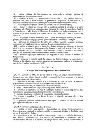X – realizar vigilância da hipovitaminose A, promovendo a aplicação periódica de
megadoses dessa vitamina, se necessário;
XI – promover a difusão de conhecimentos e recomendações sobre práticas alimentares
saudáveis, tais como o valor nutritivo, as propriedades terapêuticas, as indicações ou as
interdições de alimentos ou de suas combinações, mobilizando diferentes segmentos sociais;
XII – executar ações de vigilância sanitária dos alimentos sob sua responsabilidade;
XIII – manter e estreitar as relações entre a vigilância sanitária de alimentos e as ações
executadas pelo Ministério da Agricultura, pela Secretaria de Estado de Agricultura, Pecuária
e Abastecimento e pelas Secretarias Municipais de Agricultura ou órgãos equivalentes, com o
objetivo de preservar atributos relacionados com o valor nutricional e com a sanidade dos
alimentos;
XIV – associar-se a outros municípios, sob a forma de consórcios inclusive, de modo a
prover o atendimento de sua população nas questões referentes a alimentação e nutrição;
XV – participar do financiamento das ações das políticas nacional e estadual, destinando
recursos para a prestação de serviços e aquisição de alimentos e outros insumos;
XVI – definir e adquirir, com o apoio dos demais gestores, os alimentos e insumos
estratégicos que fazem parte da suplementação alimentar e nutricional na rede de serviços de
saúde, atentando para que a aquisição esteja consoante a realidade alimentar e nutricional e
para que seja assegurado o abastecimento oportuno, regular e de menor custo;
XVII – promover negociações intersetoriais que propiciem o acesso universal a alimentos de
boa qualidade;
XVIII – promover o controle social da execução da Política Estadual de Alimentação e
Nutrição e da aplicação dos recursos financeiros correspondentes, mediante o fortalecimento
da ação dos Conselhos Municipais de Saúde.
CAPÍTULO VII
Do Sangue, dos Hemocomponentes e dos Hemoderivados
Art. 72 - Compete ao SUS, no que se refere à política de sangue, hemocomponentes e
hemoderivados, nas esferas federal, estadual e municipal, de forma articulada e de acordo
com sua competência legal e normativa:
I – disciplinar a atividade industrial e a normalização de todas as etapas de obtenção,
processamento e utilização do sangue, seus componentes e hemoderivados;
II – criar e estimular condições para a doação voluntária de sangue;
III – coibir a comercialização de sangue, hemocomponentes e hemoderivados;
IV – incentivar a organização da rede de instituições públicas e privadas responsáveis pelo
suprimento da demanda de sangue, hemocomponentes e hemoderivados;
V – realizar o atendimento a portadores de coagulopatias e hemoglobinopatias;
VI - controlar a qualidade dos produtos e fiscalizar as atividades exercidas pelos serviços
públicos e privados;
VII - promover pesquisas, desenvolvimento tecnológico e formação de recursos humanos
para suprir as necessidades da área.
Art. 73 - Compete à Secretaria de Estado da Saúde:
I – viabilizar os meios para garantir a disponibilidade de sangue, hemocomponentes e
hemoderivados na quantidade e qualidade exigidas pelos padrões definidos na legislação e nas
normas de saúde pública do País;
II – regulamentar o processo de coleta, processamento, percurso e transfusão do sangue e
seus derivados, mantendo uma rede estadual de hematologia e hemoterapia para o
desenvolvimento de ações e a prestação de serviços nessas áreas, visando ao atendimento a
 