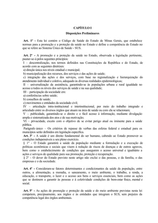 CAPÍTULO I
Disposições Preliminares
Art. 1º - Esta lei contém o Código de Saúde do Estado de Minas Gerais, que estabelece
normas para a promoção e a proteção da saúde no Estado e define a competência do Estado no
que se refere ao Sistema Único de Saúde - SUS.
Art. 2º - A promoção e a proteção da saúde no Estado, observada a legislação pertinente,
pautar-se-á pelos seguintes princípios:
I – descentralização, nos termos definidos nas Constituições da República e do Estado, de
acordo com as seguintes diretrizes:
a) direção única nos níveis estadual e municipal;
b) municipalização dos recursos, dos serviços e das ações de saúde;
c) integração das ações e dos serviços, com base na regionalização e hierarquização do
atendimento individual e coletivo, adequado às diversas realidades epidemiológicas;
II – universalização da assistência, garantindo-se às populações urbana e rural igualdade no
acesso a todos os níveis dos serviços de saúde e na sua qualidade;
III – participação da sociedade em:
a) conferências sobre saúde;
b) conselhos de saúde;
c) movimentos e entidades da sociedade civil;
IV – articulação intra-institucional e interinstitucional, por meio do trabalho integrado e
articulado entre os diversos órgãos que atuam na área de saúde ou com ela se relacionam;
V – publicidade, garantindo-se o direito e o fácil acesso à informação, mediante divulgação
ampla e sistematizada dos atos e de sua motivação;
VI – privacidade, exceto com o objetivo de se evitar perigo atual ou iminente para a saúde
pública.
Parágrafo único – Os critérios de repasse de verbas das esferas federal e estadual para os
municípios serão definidos em legislação específica.
Art. 3º - A saúde é um direito fundamental do ser humano, cabendo ao Estado promover as
condições indispensáveis a seu pleno exercício.
§ 1º - O Estado garantirá a saúde da população mediante a formulação e a execução de
políticas econômicas e sociais que visem à redução de riscos de doenças e de outros agravos,
bem como o estabelecimento de condições que assegurem o acesso universal e igualitário a
ações e serviços de qualidade para sua promoção, proteção e recuperação.
§ 2º - O dever do Estado previsto neste artigo não exclui o das pessoas, o da família, o das
empresas e o da sociedade.
Art. 4º - Consideram-se fatores determinantes e condicionantes da saúde da população, entre
outros, a alimentação, a moradia, o saneamento, o meio ambiente, o trabalho, a renda, a
educação, o transporte, o lazer e o acesso aos bens e serviços essenciais, bem como as ações
que se destinem a garantir às pessoas e à coletividade condições de bem-estar físico, mental e
social.
Art. 5º - As ações de promoção e proteção da saúde e do meio ambiente previstas nesta lei
competem, precipuamente, aos órgãos e às entidades que integram o SUS, sem prejuízo da
competência legal dos órgãos ambientais.
 