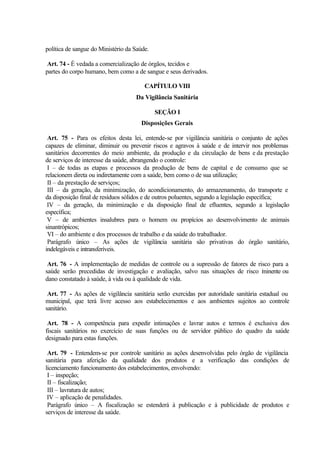 política de sangue do Ministério da Saúde.
Art. 74 - É vedada a comercialização de órgãos, tecidos e
partes do corpo humano, bem como a de sangue e seus derivados.
CAPÍTULO VIII
Da Vigilância Sanitária
SEÇÃO I
Disposições Gerais
Art. 75 - Para os efeitos desta lei, entende-se por vigilância sanitária o conjunto de ações
capazes de eliminar, diminuir ou prevenir riscos e agravos à saúde e de intervir nos problemas
sanitários decorrentes do meio ambiente, da produção e da circulação de bens e da prestação
de serviços de interesse da saúde, abrangendo o controle:
I – de todas as etapas e processos da produção de bens de capital e de consumo que se
relacionem direta ou indiretamente com a saúde, bem como o de sua utilização;
II – da prestação de serviços;
III – da geração, da minimização, do acondicionamento, do armazenamento, do transporte e
da disposição final de resíduos sólidos e de outros poluentes, segundo a legislação específica;
IV – da geração, da minimização e da disposição final de efluentes, segundo a legislação
específica;
V – de ambientes insalubres para o homem ou propícios ao desenvolvimento de animais
sinantrópicos;
VI – do ambiente e dos processos de trabalho e da saúde do trabalhador.
Parágrafo único – As ações de vigilância sanitária são privativas do órgão sanitário,
indelegáveis e intransferíveis.
Art. 76 - A implementação de medidas de controle ou a supressão de fatores de risco para a
saúde serão precedidas de investigação e avaliação, salvo nas situações de risco iminente ou
dano constatado à saúde, à vida ou à qualidade de vida.
Art. 77 - As ações de vigilância sanitária serão exercidas por autoridade sanitária estadual ou
municipal, que terá livre acesso aos estabelecimentos e aos ambientes sujeitos ao controle
sanitário.
Art. 78 - A competência para expedir intimações e lavrar autos e termos é exclusiva dos
fiscais sanitários no exercício de suas funções ou de servidor público do quadro da saúde
designado para estas funções.
Art. 79 - Entendem-se por controle sanitário as ações desenvolvidas pelo órgão de vigilância
sanitária para aferição da qualidade dos produtos e a verificação das condições de
licenciamento funcionamento dos estabelecimentos, envolvendo:
I – inspeção;
II – fiscalização;
III – lavratura de autos;
IV – aplicação de penalidades.
Parágrafo único – A fiscalização se estenderá à publicação e à publicidade de produtos e
serviços de interesse da saúde.
 