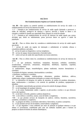 SEÇÃO II
Dos Estabelecimentos Sujeitos ao Controle Sanitário
Art. 80 - São sujeitos ao controle sanitário os estabelecimentos de serviço de saúde e os
estabelecimentos de serviço de interesse da saúde.
§ 1º - Entende-se por estabelecimento de serviço de saúde aquele destinado a promover a
saúde do indivíduo, protegê-lo de doenças e agravos, prevenir e limitar os danos a ele
causados e reabilitá-lo quando sua capacidade física, psíquica ou social for afetada.
§ 2º - Entende-se por estabelecimento de serviço de interesse da saúde aquele que exerça
atividade que, direta ou indiretamente, possa provocar danos ou agravos à saúde da
população.
Art. 81 - Para os efeitos desta lei, considera-se estabelecimento de serviço de saúde aquele
que presta:
I – serviço de saúde em regime de internação e ambulatorial, aí incluídos clínicas e
consultórios públicos e privados;
II – serviço de apoio ao diagnóstico e serviço terapêutico;
III – serviço de sangue, hemocomponentes e hemoderivados;
IV – outros serviços de saúde não especificados nos incisos anteriores.
Art. 82 - Para os efeitos desta lei, consideram-se estabelecimentos de serviço de interesse da
saúde:
I – os que produzem, beneficiam, manipulam, fracionam, embalam, reembalam,
acondicionam, conservam, armazenam, transportam, distribuem, importam, exportam,
vendem ou dispensam:
a) medicamentos, drogas, imunobiológicos, plantas medicinais, insumos farmacêuticos e
correlatos;
b) produtos de higiene, saneantes, domissanitários e correlatos;
c) perfumes, cosméticos e correlatos;
d) alimentos, bebidas, matérias-primas alimentares, produtos dietéticos, aditivos,
coadjuvantes, artigos e equipamentos destinados ao contato com alimentos;
II – os laboratórios de pesquisa, de análise de amostras, de análise de produtos alimentares,
água, medicamentos e correlatos e de controle de qualidade de produtos, equipamentos e
utensílios;
III – as entidades especializadas que prestam serviços de controle de pragas urbanas;
IV – os de hospedagem de qualquer natureza;
V – os de ensino fundamental, médio e superior, as pré-escolas e creches e os que oferecem
cursos não regulares;
VI – os de lazer e diversão, ginástica e práticas desportivas;
VII – os de estética e cosmética, saunas, casas de banho e congêneres;
VIII – os que prestam serviços de transporte de cadáver, velórios, funerárias, necrotérios,
cemitérios, crematórios e congêneres;
IX – as garagens de ônibus, os terminais rodoviários e ferroviários, os portos e aeroportos;
X – os que prestam serviços de lavanderia, conservadoria e congêneres;
XI – os que degradam o meio ambiente por meio de poluição de qualquer natureza e os que
afetam os ecossistemas, contribuindo para criar um ambiente insalubre para o homem ou
propício ao desenvolvimento de animais sinantrópicos;
 