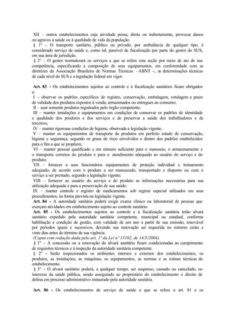 XII – outros estabelecimentos cuja atividade possa, direta ou indiretamente, provocar danos
ou agravos à saúde ou à qualidade de vida da população.
§ 1º - O transporte sanitário, público ou privado, por ambulância de qualquer tipo, é
considerado serviço de saúde e, como tal, passível de fiscalização por parte do gestor do SUS,
em sua área de jurisdição.
§ 2º - O gestor normatizará os serviços a que se refere esta seção por meio de ato de sua
competência, especificando a composição de seus equipamentos, em conformidade com as
diretrizes da Associação Brasileira de Normas Técnicas –ABNT -, as determinações técnicas
de cada nível do SUS e a legislação federal em vigor.
Art. 83 - Os estabelecimentos sujeitos ao controle e à fiscalização sanitários ficam obrigados
a:
I – observar os padrões específicos de registro, conservação, embalagem, rotulagem e prazo
de validade dos produtos expostos à venda, armazenados ou entregues ao consumo;
II – usar somente produtos registrados pelo órgão competente;
III – manter instalações e equipamentos em condições de conservar os padrões de identidade
e qualidade dos produtos e dos serviços e de preservar a saúde dos trabalhadores e de
terceiros;
IV – manter rigorosas condições de higiene, observada a legislação vigente;
V – manter os equipamentos de transporte de produtos em perfeito estado de conservação,
higiene e segurança, segundo os graus de risco envolvidos e dentro dos padrões estabelecidos
para o fim a que se propõem;
VI – manter pessoal qualificado e em número suficiente para o manuseio, o armazenamento e
o transporte corretos do produto e para o atendimento adequado ao usuário do serviço e do
produto;
VII – fornecer a seus funcionários equipamentos de proteção individual e treinamento
adequado, de acordo com o produto a ser manuseado, transportado e disposto ou com o
serviço a ser prestado, segundo a legislação vigente;
VIII – fornecer ao usuário do serviço e do produto as informações necessárias para sua
utilização adequada e para a preservação de sua saúde;
IX – manter controle e registro de medicamentos sob regime especial utilizados em seus
procedimentos, na forma prevista na legislação vigente.
Art. 84 - A autoridade sanitária poderá exigir exame clínico ou laboratorial de pessoas que
exerçam atividades em estabelecimento sujeito ao controle sanitário.
Art. 85 - Os estabelecimentos sujeitos ao controle e à fiscalização sanitária terão alvará
sanitário expedido pela autoridade sanitária competente, municipal ou estadual, conforme
habilitação e condição de gestão, com validade de um ano a partir de sua emissão, renovável
por períodos iguais e sucessivos, devendo sua renovação ser requerida no mínimo cento e
vinte dias antes do término de sua vigência.
(Caput com redação dada pelo art. 1º da Lei nº 15102, de 14/5/2004).
§ 1º - A concessão ou a renovação do alvará sanitário ficam condicionadas ao cumprimento
de requisitos técnicos e à inspeção da autoridade sanitária competente.
§ 2º - Serão inspecionados os ambientes internos e externos dos estabelecimentos, os
produtos, as instalações, as máquinas, os equipamentos, as normas e as rotinas técnicas do
estabelecimento.
§ 3º - O alvará sanitário poderá, a qualquer tempo, ser suspenso, cassado ou cancelado, no
interesse da saúde pública, sendo assegurado ao proprietário do estabelecimento o direito de
defesa em processo administrativo instaurado pela autoridade sanitária.
Art. 86 - Os estabelecimentos de serviço de saúde a que se refere o art. 81 e os
 