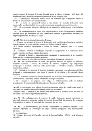estabelecimentos de interesse de serviço da saúde a que se referem os incisos I a III do art. 82
funcionarão com a presença do responsável técnico ou de seu substituto legal.
§ 1º - A presença do responsável técnico ou de seu substituto legal é obrigatória durante o
horário de funcionamento dos estabelecimentos.
§ 2º - O nome do responsável técnico e seu número de inscrição profissional serão
mencionados nas placas indicativas, nos anúncios ou nas propagandas dos estabelecimentos.
§ 3º - Os responsáveis técnicos e administrativos responderão solidariamente pelas infrações
sanitárias.
§ 4º - Os estabelecimentos de saúde terão responsabilidade técnica única perante a autoridade
sanitária, ainda que mantenham em suas dependências serviços de profissionais autônomos ou
empresas prestadoras de serviço de saúde.
Art. 87 - São deveres dos estabelecimentos de saúde:
I – descartar ou submeter à limpeza, à desinfecção ou à esterilização adequada os utensílios,
os instrumentos e as roupas sujeitos a contato com fluido orgânico de usuário;
II – manter utensílios, instrumentos e roupas em número condizente com o de pessoas
atendidas;
III – submeter a limpeza e desinfecção adequadas os equipamentos e as instalações físicas
sujeitos a contato com fluido orgânico de usuário;
IV – submeter a limpeza e descontaminação adequadas os equipamentos e as instalações
físicas sujeitos a contato com produtos perigosos;
V – manter sistema de renovação de ar filtrado em ambiente fechado não climatizado.
Art. 88 - Os estabelecimentos de saúde que prestam serviços em regime de internação
manterão comissão e serviço de controle de infecção hospitalar, cuja implantação,
composição e eventuais alterações serão comunicadas à autoridade sanitária competente,
municipal ou estadual.
§ 1º - Entende-se por controle de infecção hospitalar o programa e as ações desenvolvidos,
deliberada e sistematicamente, com vistas à redução da incidência e da gravidade dessas
infecções.
§ 2º - A ocorrência de caso de infecção hospitalar será notificada pelo responsável técnico do
estabelecimento à autoridade sanitária competente, municipal ou estadual.
§ 3º - Incluem-se no disposto neste artigo os estabelecimentos onde se realizam
procedimentos de natureza ambulatorial que possam disseminar infecções.
Art. 89 - A construção ou a reforma de estabelecimento de saúde fica condicionada a prévia
autorização da autoridade sanitária competente, municipal ou estadual.
Parágrafo único – Entende-se por reforma toda modificação na estrutura física, no fluxo de
atividades e nas funções originalmente aprovados.
Art. 90 - Os estabelecimentos de interesse da saúde obrigam-se, quando solicitados por
autoridade sanitária, a apresentar o plano de controle de qualidade das etapas e dos processos
de produção e os padrões de identidade dos produtos e dos serviços.
Art. 91 - Os estabelecimentos que utilizam equipamentos de radiações ionizante e não
ionizante dependem de autorização do órgão sanitário competente para funcionamento,
devendo:
I – ser cadastrados;
II – obedecer às normas do Conselho Nacional de Energia Nuclear - CNEN - e do Ministério
da Saúde;
 
