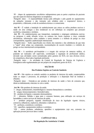 III – dispor de equipamentos envoltórios radioprotetores para as partes corpóreas do paciente
que não sejam de interesse diagnóstico ou terapêutico.
Parágrafo único – A responsabilidade técnica pela utilização e pela guarda de equipamentos
de radiações ionizante e não ionizante será solidária entre o responsável técnico, o
proprietário, o fabricante, a rede de assistência técnica e o comerciante.
Art. 92 - É vedada a instalação de estabelecimento que estoca ou utiliza produtos nocivos à
saúde em área contígua a área residencial ou em sobrelojas ou conjuntos que possuam
escritórios, restaurantes e similares.
Art. 93 - Os estabelecimentos que transportam, manipulam e empregam substâncias nocivas
ou perigosas à saúde afixarão avisos ou cartazes nos locais expostos a risco, contendo
advertências, informações sobre cuidados a serem tomados e o símbolo de perigo ou risco
correspondente, segundo a padronização internacional.
Parágrafo único – Serão especificados nos rótulos dos materiais e das substâncias de que trata
o "caput" deste artigo sua composição, recomendações de socorro imediato e o símbolo de
perigo ou risco internacional correspondente.
Art. 94 - A assistência pré-hospitalar e o resgate são serviços de natureza médica, só
podendo ser realizados sob supervisão, coordenação e regulação de profissional médico,
devendo suas atividades serem normatizadas pelos gestores do SUS, em seus diversos níveis
de competência, observada a legislação pertinente.
Parágrafo único – As atividades da Central de Regulação do Sistema de Urgência e
Emergência serão regulamentadas por ato próprio do competente gestor do SUS.
SEÇÃO III
Dos Produtos Sujeitos ao Controle Sanitário
Art. 95 - São sujeitos ao controle sanitário os produtos de interesse da saúde, compreendidas
todas as etapas e processos, da produção à utilização e à disposição final de resíduos e
efluentes.
Parágrafo único – Entende-se por produto de interesse da saúde o bem de consumo que,
direta ou indiretamente, relacione-se com a saúde.
Art. 96 - São produtos de interesse da saúde:
I – drogas, medicamentos, imunobiológicos e insumos farmacêuticos e correlatos;
II – sangue, hemocomponentes e hemoderivados;
III – produtos de higiene e saneantes domissanitários;
IV – alimentos, bebidas e água para o consumo humano, para utilização em serviços de
hemodiálise e outros serviços de interesse da saúde;
V – produtos perigosos, segundo classificação de risco da legislação vigente: tóxicos,
corrosivos, inflamáveis, explosivos, infectantes e radioativos;
VI – perfumes, cosméticos e correlatos;
VII – aparelhos, equipamentos médicos e correlatos;
VIII – outros produtos, substâncias, aparelhos e equipamentos cujo uso, consumo ou
aplicação possam provocar dano à saúde.
CAPÍTULO VIII-A
Da Regulação Da Assistência À Saúde
 