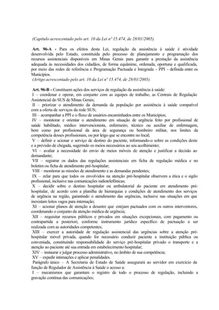 (Capítulo acrescentado pelo art. 10 da Lei nº 15.474, de 28/01/2005).
Art. 96-A - Para os efeitos desta Lei, regulação da assistência à saúde é atividade
desenvolvida pelo Estado, constituída pelo processo de planejamento e programação dos
recursos assistenciais disponíveis em Minas Gerais para garantir a prestação da assistência
adequada às necessidades dos cidadãos, de forma equânime, ordenada, oportuna e qualificada,
por meio das redes de referência e Programação Pactuada e Integrada - PPI - definida entre os
Municípios.
(Artigo acrescentado pelo art. 10 da Lei nº 15.474, de 28/01/2005).
Art. 96-B - Constituem ações dos serviços de regulação da assistência à saúde:
I – coordenar e operar, em conjunto com as equipes de trabalho, as Centrais de Regulação
Assistencial do SUS de Minas Gerais;
II – priorizar o atendimento da demanda da população por assistência à saúde compatível
com a oferta de serviços da rede SUS;
III – acompanhar a PPI e o fluxo de usuários encaminhados entre os Municípios;
IV – monitorar e orientar o atendimento em situação de urgência feito por profissional de
saúde habilitado, médico intervencionista, enfermeiro, técnico ou auxiliar de enfermagem,
bem como por profissional da área de segurança ou bombeiro militar, nos limites da
competência desses profissionais, ou por leigo que se encontre no local;
V – definir e acionar o serviço de destino do paciente, informando-o sobre as condições deste
e a previsão de chegada, sugerindo os meios necessários ao seu acolhimento;
VI – avaliar a necessidade do envio de meios móveis de atenção e justificar a decisão ao
demandante;
VII – registrar os dados das regulações assistenciais em ficha de regulação médica e no
boletim ou ficha de atendimento pré-hospitalar;
VIII – monitorar as missões de atendimento e as demandas pendentes;
IX – zelar para que todos os envolvidos na atenção pré-hospitalar observem a ética e o sigilo
profissional, inclusive nas comunicações radiotelefônicas;
X – decidir sobre o destino hospitalar ou ambulatorial do paciente em atendimento pré-
hospitalar, de acordo com a planilha de hierarquias e condições de atendimento dos serviços
de urgência na região, garantindo o atendimento das urgências, inclusive nas situações em que
inexistam leitos vagos para internação;
XI – acionar planos de atenção a desastre que estejam pactuados com os outros interventores,
coordenando o conjunto da atenção médica de urgência;
XII – requisitar recursos públicos e privados em situações excepcionais, com pagamento ou
contrapartida a posteriori, conforme instrumento jurídico específico de pactuação a ser
realizada com as autoridades competentes;
XIII – exercer a autoridade de regulação assistencial das urgências sobre a atenção pré-
hospitalar móvel privada, quando for necessário conduzir paciente a instituição pública ou
conveniada, constituindo responsabilidade do serviço pré-hospitalar privado o transporte e a
atenção ao paciente até sua entrada em estabelecimento hospitalar;
XIV – instaurar e julgar processo administrativo, no âmbito de sua competência;
XV – expedir intimações e aplicar penalidades.
Parágrafo único – A Secretaria de Estado de Saúde assegurará ao servidor em exercício da
função de Regulador de Assistência à Saúde o acesso a:
I – mecanismos que garantam o registro de todo o processo de regulação, incluindo a
gravação contínua das comunicações;
 